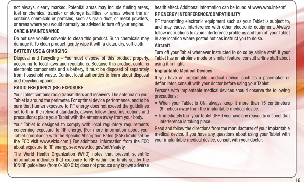 16not always, clearly marked. Potential areas may include fueling areas, fuel or chemical transfer or storage facilities, or areas where the air contains chemicals or particles, such as grain dust, or metal powders, or areas where you would normally be advised to turn off your engine.CARE &amp; MAINTENANCEDo not use volatile solvents to clean this product. Such chemicals may damage it. To clean product, gently wipe it with a clean, dry, soft cloth.BATTERY USE &amp; CHARGINGDisposal and Recycling - You must dispose of this product properly, according to local laws and regulations. Because this product contains electronic components and a battery, it must be disposed of separately from household waste. Contact local authorities to learn about disposal and recycling options.RADIO FREQUENCY (RF) EXPOSUREYour Tablet contains radio transmitters and receivers. The antenna on your Tablet is around the perimeter. For optimal device performance, and to be sure that human exposure to RF energy does not exceed the guidelines set forth in the relevant standards, always follow these instructions and precautions: place your Tablet with the antenna away from your body.Your Tablet is designed to comply with local regulatory requirements concerning exposure to RF energy. [For more information about your Tablet compliance with the Speciﬁc Absorption Rates (SAR) limits set by the FCC visit www.vizio.com.] For additional information from the FCC about exposure to RF energy, see: www.fcc.gov/oet/rfsafetyThe World Health Organization (WHO) notes that present scientiﬁc information indicates that exposure to RF within the limits set by the ICNIRP guidelines (from 0-300 GHz) does not produce any known adverse health effect. Additional information can be found at www.who.int/emf RF ENERGY INTERFERENCE/COMPATIBILITYRF transmitting electronic equipment such as your Tablet is subject to, and may cause, interference with other electronic equipment. Always follow instructions to avoid interference problems and turn off your Tablet in any location where posted notices instruct you to do so. AircraftTurn off your Tablet whenever instructed to do so by airline staff. If your Tablet has an airplane mode or similar feature, consult airline staff about using it in ﬂight.Implantable Medical DevicesIf you have an implantable medical device, such as a pacemaker or deﬁbrillator, consult with your doctor before using your Tablet.Persons with implantable medical devices should observe the following precautions:• When your Tablet is ON, always keep it more than 15 centimeters     (6 inches) away from the implantable medical device.•ImmediatelyturnyourTabletOFFifyouhaveanyreasontosuspectthat     interference is taking place.Read and follow the directions from the manufacturer of your implantable medical device. If you have any questions about using your Tablet with your implantable medical device, consult with your doctor.