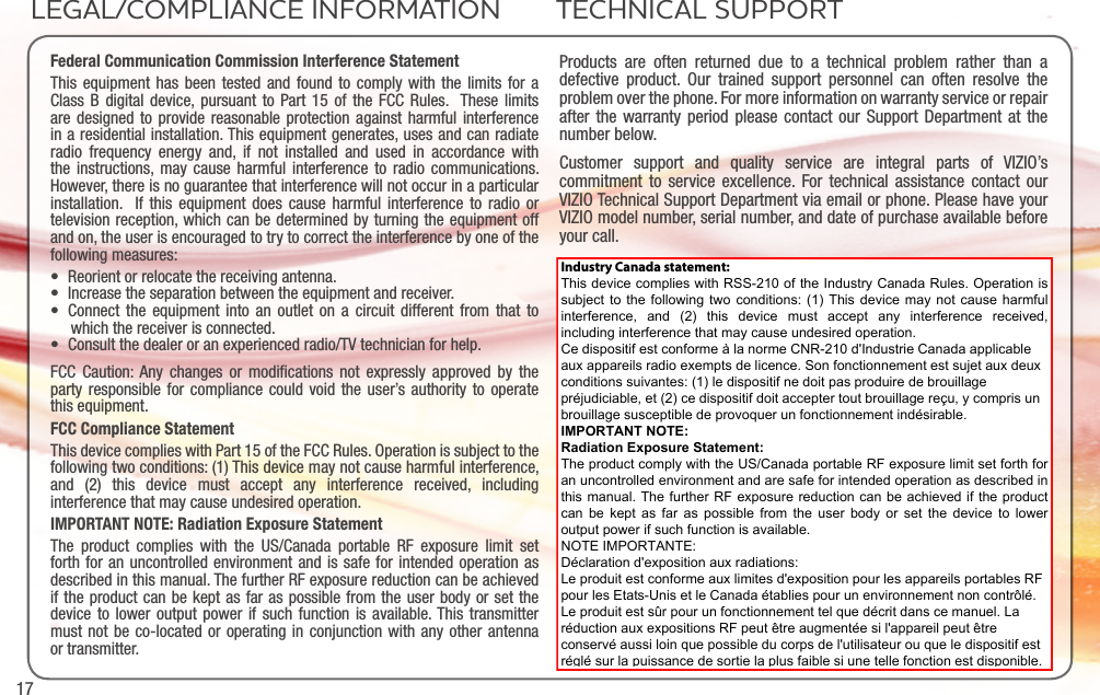 17Federal Communication Commission Interference StatementThis equipment has been tested and found to comply with the limits for a Class B digital device, pursuant to Part 15 of the FCC Rules.  These limits are designed to provide reasonable protection against harmful interference in a residential installation. This equipment generates, uses and can radiate radio frequency energy and, if not installed and used in accordance with the instructions, may cause harmful interference to radio communications.  However, there is no guarantee that interference will not occur in a particular installation.  If this equipment does cause harmful interference to radio or television reception, which can be determined by turning the equipment off and on, the user is encouraged to try to correct the interference by one of the following measures:• Reorient or relocate the receiving antenna.• Increase the separation between the equipment and receiver.• Connect the equipment into an outlet on a circuit different from that to which the receiver is connected.• Consult the dealer or an experienced radio/TV technician for help.FCC Caution: Any changes or modiﬁcations not expressly approved by the party responsible for compliance could void the user’s authority to operate this equipment.FCC Compliance StatementThis device complies with Part 15 of the FCC Rules. Operation is subject to the following two conditions: (1) This device may not cause harmful interference, and (2) this device must accept any interference received, including interference that may cause undesired operation.IMPORTANT NOTE: Radiation Exposure StatementThe product complies with the US/Canada portable RF exposure limit set forth for an uncontrolled environment and is safe for intended operation as described in this manual. The further RF exposure reduction can be achieved if the product can be kept as far as possible from the user body or set the device to lower output power if such function is available. This transmitter must not be co-located or operating in conjunction with any other antenna or transmitter.Products are often returned due to a technical problem rather than a defective product. Our trained support personnel can often resolve the problem over the phone. For more information on warranty service or repair after the warranty period please contact our Support Department at the number below.Customer support and quality service are integral parts of VIZIO’s commitment to service excellence. For technical assistance contact our VIZIO Technical Support Department via email or phone. Please have your VIZIO model number, serial number, and date of purchase available before your call. Phone:Fax:Email:Web:(877) 698-4946(949) 585-9563techsupport@vizio.comwww.vizio.comHours of operation:    Monday - Friday: 6 am to 9 pm (PST)  Saturday - Sunday: 8 am to 4pm (PST)LEGAL/COMPLIANCE INFORMATION TECHNICAL SUPPORTIndustry Canada statement: This device complies with RSS-210 of the Industry Canada Rules. Operation is subject to the following two conditions: (1) This device may not cause harmful interference,  and  (2)  this  device  must  accept  any  interference  received, including interference that may cause undesired operation. Ce dispositif est conforme à la norme CNR-210 d&apos;Industrie Canada applicable aux appareils radio exempts de licence. Son fonctionnement est sujet aux deux conditions suivantes: (1) le dispositif ne doit pas produire de brouillage préjudiciable, et (2) ce dispositif doit accepter tout brouillage reçu, y compris un brouillage susceptible de provoquer un fonctionnement indésirable.  IMPORTANT NOTE:  Radiation Exposure Statement: The product comply with the US/Canada portable RF exposure limit set forth for an uncontrolled environment and are safe for intended operation as described in this manual. The further RF exposure reduction can be achieved if the product can be  kept as far  as possible  from the user  body or  set the device  to lower output power if such function is available. NOTE IMPORTANTE:  Déclaration d&apos;exposition aux radiations: Le produit est conforme aux limites d&apos;exposition pour les appareils portables RF pour les Etats-Unis et le Canada établies pour un environnement non contrôlé.Le produit est sûr pour un fonctionnement tel que décrit dans ce manuel. La réduction aux expositions RF peut être augmentée si l&apos;appareil peut être conservé aussi loin que possible du corps de l&apos;utilisateur ou que le dispositif est réglé sur la puissance de sortie la plus faible si une telle fonction est disponible. 