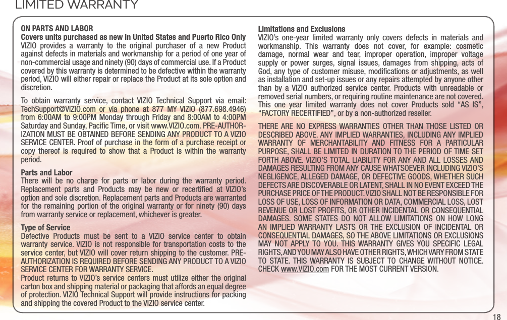 18ON PARTS AND LABORCovers units purchased as new in United States and Puerto Rico OnlyVIZIO provides a warranty to the original purchaser of a new Product against defects in materials and workmanship for a period of one year of non-commercial usage and ninety (90) days of commercial use. If a Product covered by this warranty is determined to be defective within the warranty period, VIZIO will either repair or replace the Product at its sole option and discretion.To obtain warranty service, contact VIZIO Technical Support via email: TechSupport@VIZIO.com or via phone at 877 MY VIZIO (877.698.4946) from 6:00AM to 9:00PM Monday through Friday and 8:00AM to 4:00PM Saturday and Sunday, Paciﬁc Time, or visit www.VIZIO.com. PRE-AUTHOR-IZATION MUST BE OBTAINED BEFORE SENDING ANY PRODUCT TO A VIZIO SERVICE CENTER. Proof of purchase in the form of a purchase receipt or copy thereof is required to show that a Product is within the warranty period.Parts and LaborThere will be no charge for parts or labor during the warranty period. Replacement parts and Products may be new or recertiﬁed at VIZIO’s option and sole discretion. Replacement parts and Products are warranted for the remaining portion of the original warranty or for ninety (90) days from warranty service or replacement, whichever is greater.Type of ServiceDefective Products must be sent to a VIZIO service center to obtain warranty service. VIZIO is not responsible for transportation costs to the service center, but VIZIO will cover return shipping to the customer. PRE-AUTHORIZATION IS REQUIRED BEFORE SENDING ANY PRODUCT TO A VIZIO SERVICE CENTER FOR WARRANTY SERVICE.Product returns to VIZIO’s service centers must utilize either the original carton box and shipping material or packaging that affords an equal degree of protection. VIZIO Technical Support will provide instructions for packing and shipping the covered Product to the VIZIO service center.Limitations and ExclusionsVIZIO’s one-year limited warranty only covers defects in materials and workmanship. This warranty does not cover, for example: cosmetic damage, normal wear and tear, improper operation, improper voltage supply or power surges, signal issues, damages from shipping, acts of God, any type of customer misuse, modiﬁcations or adjustments, as well as installation and set-up issues or any repairs attempted by anyone other than by a VIZIO authorized service center. Products with unreadable or removed serial numbers, or requiring routine maintenance are not covered. This one year limited warranty does not cover Products sold “AS IS”, “FACTORY RECERTIFIED”, or by a non-authorized reseller.THERE ARE NO EXPRESS WARRANTIES OTHER THAN THOSE LISTED OR DESCRIBED ABOVE. ANY IMPLIED WARRANTIES, INCLUDING ANY IMPLIED WARRANTY OF MERCHANTABILITY AND FITNESS FOR A PARTICULAR PURPOSE, SHALL BE LIMITED IN DURATION TO THE PERIOD OF TIME SET FORTH ABOVE. VIZIO’S TOTAL LIABILITY FOR ANY AND ALL LOSSES AND DAMAGES RESULTING FROM ANY CAUSE WHATSOEVER INCLUDING VIZIO’S NEGLIGENCE, ALLEGED DAMAGE, OR DEFECTIVE GOODS, WHETHER SUCH DEFECTS ARE DISCOVERABLE OR LATENT, SHALL IN NO EVENT EXCEED THE PURCHASE PRICE OF THE PRODUCT. VIZIO SHALL NOT BE RESPONSIBLE FOR LOSS OF USE, LOSS OF INFORMATION OR DATA, COMMERCIAL LOSS, LOST REVENUE OR LOST PROFITS, OR OTHER INCIDENTAL OR CONSEQUENTIAL DAMAGES. SOME STATES DO NOT ALLOW LIMITATIONS ON HOW LONG AN IMPLIED WARRANTY LASTS OR THE EXCLUSION OF INCIDENTAL OR CONSEQUENTIAL DAMAGES, SO THE ABOVE LIMITATIONS OR EXCLUSIONS MAY NOT APPLY TO YOU. THIS WARRANTY GIVES YOU SPECIFIC LEGAL RIGHTS, AND YOU MAY ALSO HAVE OTHER RIGHTS, WHICH VARY FROM STATE TO STATE. THIS WARRANTY IS SUBJECT TO CHANGE WITHOUT NOTICE.  CHECK www.VIZIO.com FOR THE MOST CURRENT VERSION.LIMITED WARRANTY