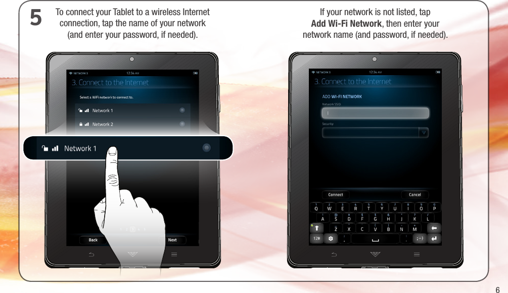 6To connect your Tablet to a wireless Internet  connection, tap the name of your network  (and enter your password, if needed).5If your network is not listed, tap  Add Wi-Fi Network, then enter your  network name (and password, if needed).