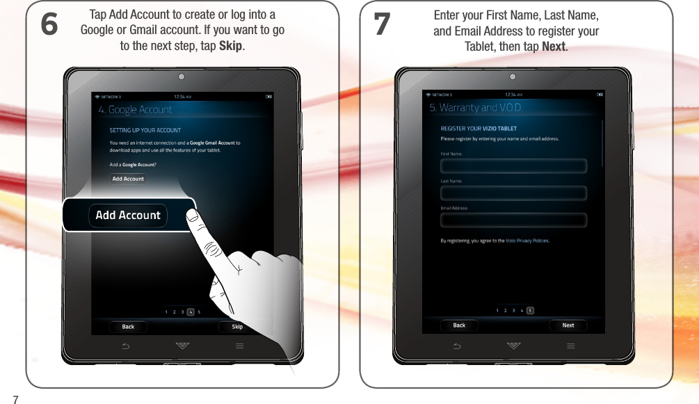 7Tap Add Account to create or log into a  Google or Gmail account. If you want to go  to the next step, tap Skip.6Enter your First Name, Last Name,  and Email Address to register your  Tablet, then tap Next.7