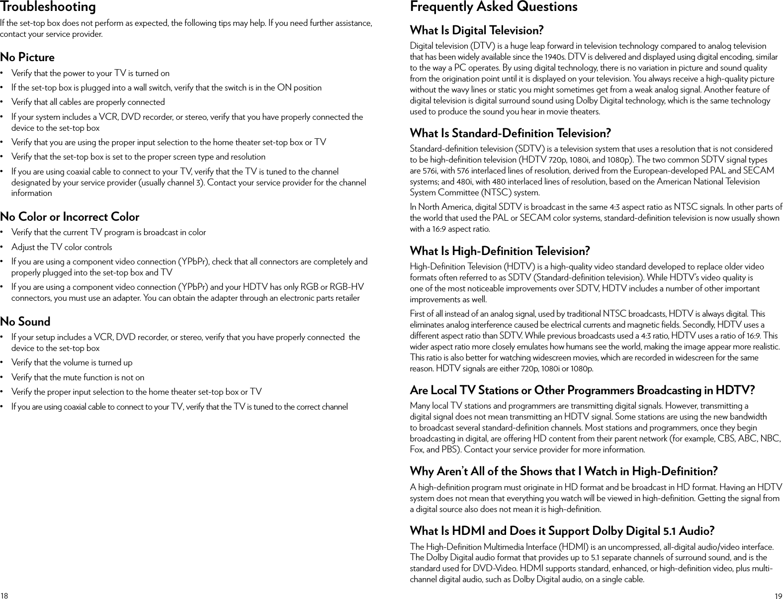 18 19TroubleshootingIf the set-top box does not perform as expected, the following tips may help. If you need further assistance, contact your service provider.No Picture• Verify that the power to your TV is turned on• If the set-top box is plugged into a wall switch, verify that the switch is in the ON position• Verify that all cables are properly connected• If your system includes a VCR, DVD recorder, or stereo, verify that you have properly connected the device to the set-top box• Verify that you are using the proper input selection to the home theater set-top box or TV• Verify that the set-top box is set to the proper screen type and resolution• If you are using coaxial cable to connect to your TV, verify that the TV is tuned to the channel designated by your service provider (usually channel 3). Contact your service provider for the channel informationNo Color or Incorrect Color• Verify that the current TV program is broadcast in color• Adjust the TV color controls• If you are using a component video connection (YPbPr), check that all connectors are completely and properly plugged into the set-top box and TV• If you are using a component video connection (YPbPr) and your HDTV has only RGB or RGB-HV connectors, you must use an adapter. You can obtain the adapter through an electronic parts retailerNo Sound• If your setup includes a VCR, DVD recorder, or stereo, verify that you have properly connected  the device to the set-top box• Verify that the volume is turned up• Verify that the mute function is not on• Verify the proper input selection to the home theater set-top box or TV•  If you are using coaxial cable to connect to your TV, verify that the TV is tuned to the correct channelFrequently Asked QuestionsWhat Is Digital Television?Digital television (DTV) is a huge leap forward in television technology compared to analog television that has been widely available since the 1940s. DTV is delivered and displayed using digital encoding, similar to the way a PC operates. By using digital technology, there is no variation in picture and sound quality from the origination point until it is displayed on your television. You always receive a high-quality picture without the wavy lines or static you might sometimes get from a weak analog signal. Another feature of digital television is digital surround sound using Dolby Digital technology, which is the same technology used to produce the sound you hear in movie theaters.What Is Standard-Deﬁnition Television?Standard-deﬁnition television (SDTV) is a television system that uses a resolution that is not considered to be high-deﬁnition television (HDTV 720p, 1080i, and 1080p). The two common SDTV signal types are 576i, with 576 interlaced lines of resolution, derived from the European-developed PAL and SECAM systems; and 480i, with 480 interlaced lines of resolution, based on the American National Television System Committee (NTSC) system.In North America, digital SDTV is broadcast in the same 4:3 aspect ratio as NTSC signals. In other parts of the world that used the PAL or SECAM color systems, standard-deﬁnition television is now usually shown with a 16:9 aspect ratio. What Is High-Deﬁnition Television?High-Deﬁnition Television (HDTV) is a high-quality video standard developed to replace older video formats often referred to as SDTV (Standard-deﬁnition television). While HDTV’s video quality is one of the most noticeable improvements over SDTV, HDTV includes a number of other important improvements as well.First of all instead of an analog signal, used by traditional NTSC broadcasts, HDTV is always digital. This eliminates analog interference caused be electrical currents and magnetic ﬁelds. Secondly, HDTV uses a dierent aspect ratio than SDTV. While previous broadcasts used a 4:3 ratio, HDTV uses a ratio of 16:9. This wider aspect ratio more closely emulates how humans see the world, making the image appear more realistic. This ratio is also better for watching widescreen movies, which are recorded in widescreen for the same reason. HDTV signals are either 720p, 1080i or 1080p.Are Local TV Stations or Other Programmers Broadcasting in HDTV?Many local TV stations and programmers are transmitting digital signals. However, transmitting a digital signal does not mean transmitting an HDTV signal. Some stations are using the new bandwidth to broadcast several standard-deﬁnition channels. Most stations and programmers, once they begin broadcasting in digital, are oering HD content from their parent network (for example, CBS, ABC, NBC, Fox, and PBS). Contact your service provider for more information.Why Aren’t All of the Shows that I Watch in High-Deﬁnition?A high-deﬁnition program must originate in HD format and be broadcast in HD format. Having an HDTV system does not mean that everything you watch will be viewed in high-deﬁnition. Getting the signal from a digital source also does not mean it is high-deﬁnition.What Is HDMI and Does it Support Dolby Digital 5.1 Audio?The High-Deﬁnition Multimedia Interface (HDMI) is an uncompressed, all-digital audio/video interface. The Dolby Digital audio format that provides up to 5.1 separate channels of surround sound, and is the standard used for DVD-Video. HDMI supports standard, enhanced, or high-deﬁnition video, plus multi-channel digital audio, such as Dolby Digital audio, on a single cable.