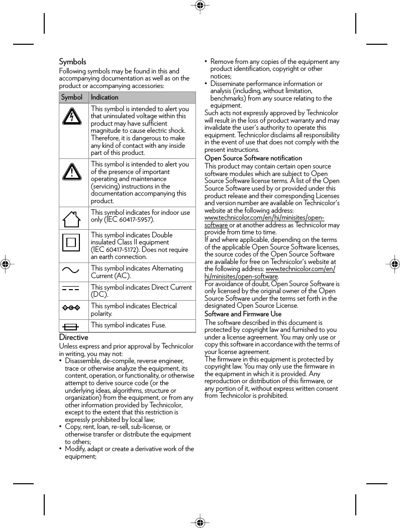 SymbolsFollowing symbols may be found in this and accompanying documentation as well as on the product or accompanying accessories:DirectiveUnless express and prior approval by Technicolor in writing, you may not:• Disassemble, de-compile, reverse engineer, trace or otherwise analyze the equipment, its content, operation, or functionality, or otherwise attempt to derive source code (or the underlying ideas, algorithms, structure or organization) from the equipment, or from any other information provided by Technicolor, except to the extent that this restriction is expressly prohibited by local law;• Copy, rent, loan, re-sell, sub-license, or otherwise transfer or distribute the equipment to others;• Modify, adapt or create a derivative work of the equipment;• Remove from any copies of the equipment any product identification, copyright or other notices;• Disseminate performance information or analysis (including, without limitation, benchmarks) from any source relating to the equipment.Such acts not expressly approved by Technicolor will result in the loss of product warranty and may invalidate the user&apos;s authority to operate this equipment. Technicolor disclaims all responsibility in the event of use that does not comply with the present instructions.Open Source Software notificationThis product may contain certain open source software modules which are subject to Open Source Software license terms. A list of the Open Source Software used by or provided under this product release and their corresponding Licenses and version number are available on Technicolor&apos;s website at the following address: www.technicolor.com/en/hi/minisites/open-software or at another address as Technicolor may provide from time to time.If and where applicable, depending on the terms of the applicable Open Source Software licenses, the source codes of the Open Source Software are available for free on Technicolor&apos;s website at the following address: www.technicolor.com/en/hi/minisites/open-software.For avoidance of doubt, Open Source Software is only licensed by the original owner of the Open Source Software under the terms set forth in the designated Open Source License.Software and Firmware UseThe software described in this document is protected by copyright law and furnished to you under a license agreement. You may only use or copy this software in accordance with the terms of your license agreement.The firmware in this equipment is protected by copyright law. You may only use the firmware in the equipment in which it is provided. Any reproduction or distribution of this firmware, or any portion of it, without express written consent from Technicolor is prohibited.Symbol IndicationThis symbol is intended to alert you that uninsulated voltage within this product may have sufficient magnitude to cause electric shock. Therefore, it is dangerous to make any kind of contact with any inside part of this product.This symbol is intended to alert you of the presence of important operating and maintenance (servicing) instructions in the documentation accompanying this product.This symbol indicates for indoor use only (IEC 60417-5957).This symbol indicates Double insulated Class II equipment (IEC 60417-5172). Does not require an earth connection.This symbol indicates Alternating Current (AC).This symbol indicates Direct Current (DC).This symbol indicates Electrical polarity.This symbol indicates Fuse.!