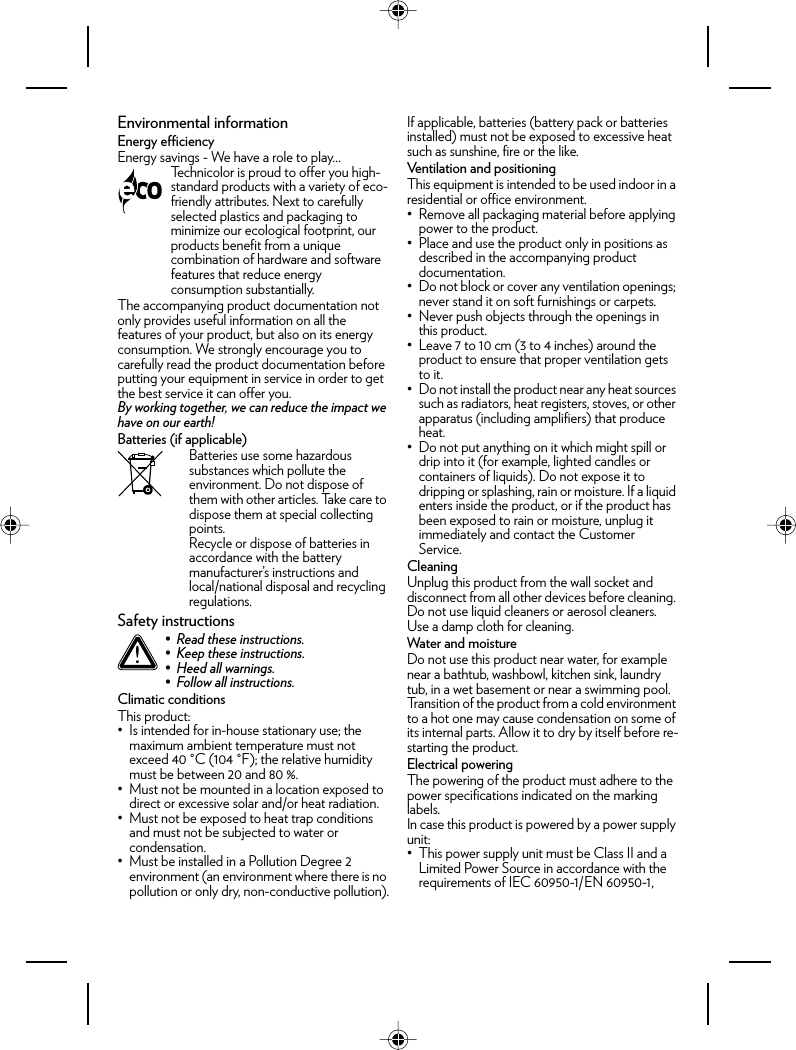 Environmental informationEnergy efficiencyEnergy savings - We have a role to play…The accompanying product documentation not only provides useful information on all the features of your product, but also on its energy consumption. We strongly encourage you to carefully read the product documentation before putting your equipment in service in order to get the best service it can offer you.By working together, we can reduce the impact we have on our earth!Batteries (if applicable)Batteries use some hazardous substances which pollute the environment. Do not dispose of them with other articles. Take care to dispose them at special collecting points.Recycle or dispose of batteries in accordance with the battery manufacturer’s instructions and local/national disposal and recycling regulations.Safety instructionsClimatic conditionsThis product:• Is intended for in-house stationary use; the maximum ambient temperature must not exceed 40 °C (104 °F); the relative humidity must be between 20 and 80 %.• Must not be mounted in a location exposed to direct or excessive solar and/or heat radiation.• Must not be exposed to heat trap conditions and must not be subjected to water or condensation.• Must be installed in a Pollution Degree 2 environment (an environment where there is no pollution or only dry, non-conductive pollution).If applicable, batteries (battery pack or batteries installed) must not be exposed to excessive heat such as sunshine, fire or the like.Ventilation and positioningThis equipment is intended to be used indoor in a residential or office environment.• Remove all packaging material before applying power to the product.• Place and use the product only in positions as described in the accompanying product documentation.• Do not block or cover any ventilation openings; never stand it on soft furnishings or carpets.• Never push objects through the openings in this product.• Leave 7 to 10 cm (3 to 4 inches) around the product to ensure that proper ventilation gets to it.• Do not install the product near any heat sources such as radiators, heat registers, stoves, or other apparatus (including amplifiers) that produce heat.• Do not put anything on it which might spill or drip into it (for example, lighted candles or containers of liquids). Do not expose it to dripping or splashing, rain or moisture. If a liquid enters inside the product, or if the product has been exposed to rain or moisture, unplug it immediately and contact the Customer Service.CleaningUnplug this product from the wall socket and disconnect from all other devices before cleaning. Do not use liquid cleaners or aerosol cleaners. Use a damp cloth for cleaning.Water and moistureDo not use this product near water, for example near a bathtub, washbowl, kitchen sink, laundry tub, in a wet basement or near a swimming pool. Transition of the product from a cold environment to a hot one may cause condensation on some of its internal parts. Allow it to dry by itself before re-starting the product.Electrical poweringThe powering of the product must adhere to the power specifications indicated on the marking labels.In case this product is powered by a power supply unit:• This power supply unit must be Class II and a Limited Power Source in accordance with the requirements of IEC 60950-1/EN 60950-1, Technicolor is proud to offer you high-standard products with a variety of eco-friendly attributes. Next to carefully selected plastics and packaging to minimize our ecological footprint, our products benefit from a unique combination of hardware and software features that reduce energy consumption substantially.!• Read these instructions.• Keep these instructions.• Heed all warnings.• Follow all instructions.