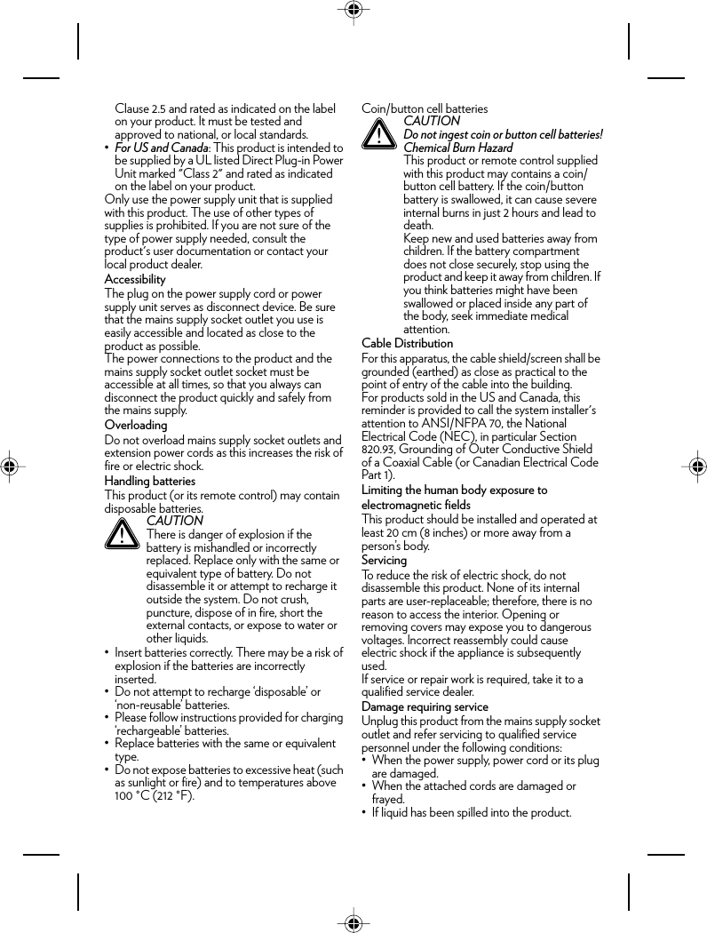 Clause 2.5 and rated as indicated on the label on your product. It must be tested and approved to national, or local standards.•For US and Canada: This product is intended to be supplied by a UL listed Direct Plug-in Power Unit marked &quot;Class 2&quot; and rated as indicated on the label on your product.Only use the power supply unit that is supplied with this product. The use of other types of supplies is prohibited. If you are not sure of the type of power supply needed, consult the product&apos;s user documentation or contact your local product dealer.AccessibilityThe plug on the power supply cord or power supply unit serves as disconnect device. Be sure that the mains supply socket outlet you use is easily accessible and located as close to the product as possible.The power connections to the product and the mains supply socket outlet socket must be accessible at all times, so that you always can disconnect the product quickly and safely from the mains supply.OverloadingDo not overload mains supply socket outlets and extension power cords as this increases the risk of fire or electric shock.Handling batteriesThis product (or its remote control) may contain disposable batteries.• Insert batteries correctly. There may be a risk of explosion if the batteries are incorrectly inserted.• Do not attempt to recharge ‘disposable’ or ‘non-reusable’ batteries.• Please follow instructions provided for charging ‘rechargeable’ batteries.• Replace batteries with the same or equivalent type.• Do not expose batteries to excessive heat (such as sunlight or fire) and to temperatures above 100 °C (212 °F).Coin/button cell batteriesCable DistributionFor this apparatus, the cable shield/screen shall be grounded (earthed) as close as practical to the point of entry of the cable into the building.For products sold in the US and Canada, this reminder is provided to call the system installer&apos;s attention to ANSI/NFPA 70, the National Electrical Code (NEC), in particular Section 820.93, Grounding of Outer Conductive Shield of a Coaxial Cable (or Canadian Electrical Code Part 1).Limiting the human body exposure to electromagnetic fieldsThis product should be installed and operated at least 20 cm (8 inches) or more away from a person’s body.ServicingTo reduce the risk of electric shock, do not disassemble this product. None of its internal parts are user-replaceable; therefore, there is no reason to access the interior. Opening or removing covers may expose you to dangerous voltages. Incorrect reassembly could cause electric shock if the appliance is subsequently used.If service or repair work is required, take it to a qualified service dealer.Damage requiring serviceUnplug this product from the mains supply socket outlet and refer servicing to qualified service personnel under the following conditions:• When the power supply, power cord or its plug are damaged.• When the attached cords are damaged or frayed.• If liquid has been spilled into the product.!CAUTIONThere is danger of explosion if the battery is mishandled or incorrectly replaced. Replace only with the same or equivalent type of battery. Do not disassemble it or attempt to recharge it outside the system. Do not crush, puncture, dispose of in fire, short the external contacts, or expose to water or other liquids.!CAUTIONDo not ingest coin or button cell batteries!Chemical Burn HazardThis product or remote control supplied with this product may contains a coin/button cell battery. If the coin/button battery is swallowed, it can cause severe internal burns in just 2 hours and lead to death.Keep new and used batteries away from children. If the battery compartment does not close securely, stop using the product and keep it away from children. If you think batteries might have been swallowed or placed inside any part of the body, seek immediate medical attention.