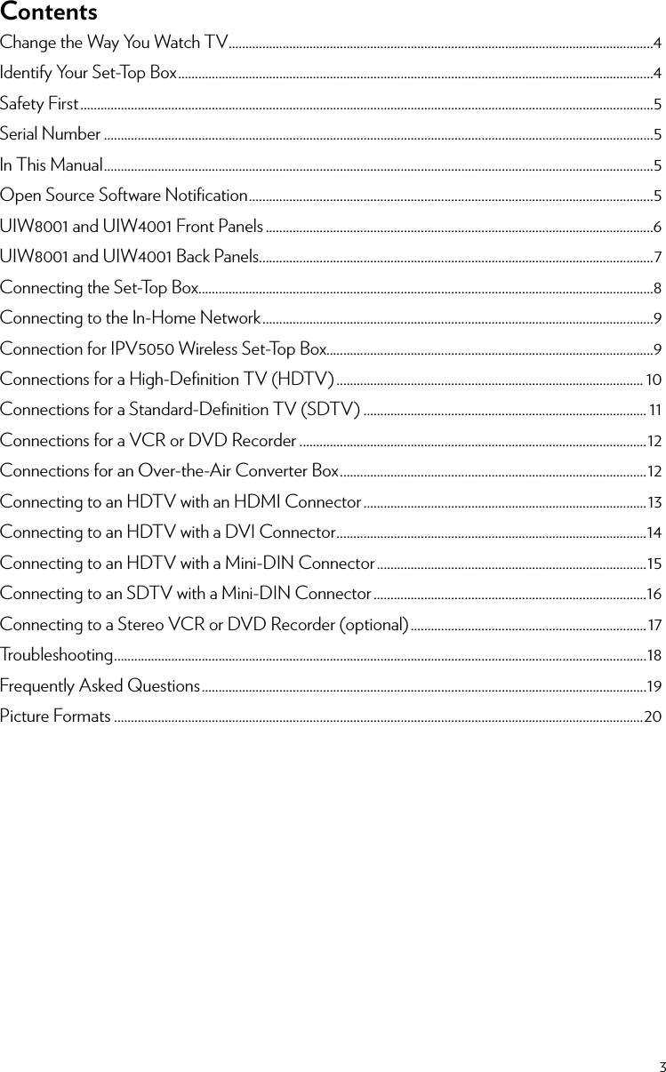 23ContentsChange the Way You Watch TV ..............................................................................................................................4Identify Your Set-Top Box .............................................................................................................................................4Safety First ..........................................................................................................................................................................5Serial Number ...................................................................................................................................................................5In This Manual ...................................................................................................................................................................5Open Source Software Notiﬁcation ........................................................................................................................5UIW8001 and UIW4001 Front Panels ...................................................................................................................6UIW8001 and UIW4001 Back Panels.....................................................................................................................7Connecting the Set-Top Box.......................................................................................................................................8Connecting to the In-Home Network ....................................................................................................................9Connection for IPV5050 Wireless Set-Top Box.................................................................................................9Connections for a High-Deﬁnition TV (HDTV) ........................................................................................... 10Connections for a Standard-Deﬁnition TV (SDTV) .................................................................................... 11Connections for a VCR or DVD Recorder .......................................................................................................12Connections for an Over-the-Air Converter Box ........................................................................................... 12Connecting to an HDTV with an HDMI Connector ....................................................................................13Connecting to an HDTV with a DVI Connector ............................................................................................14Connecting to an HDTV with a Mini-DIN Connector ................................................................................15Connecting to an SDTV with a Mini-DIN Connector .................................................................................16Connecting to a Stereo VCR or DVD Recorder (optional) ...................................................................... 17Troubleshooting .............................................................................................................................................................. 18Frequently Asked Questions ....................................................................................................................................19Picture Formats .............................................................................................................................................................20