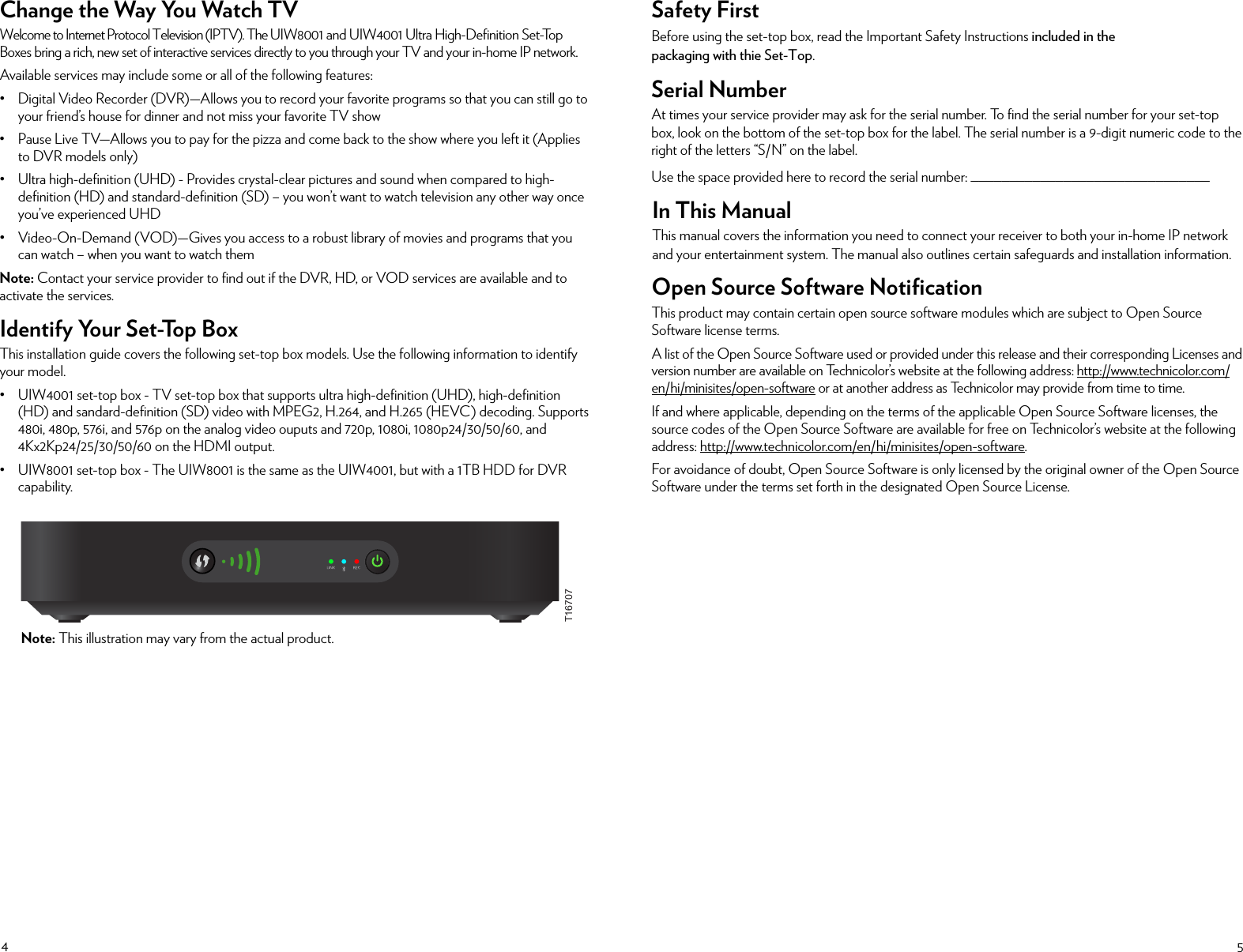 45Change the Way You Watch TVWelcome to Internet Protocol Television (IPTV). The UIW8001 and UIW4001 Ultra High-Deﬁnition Set-Top Boxes bring a rich, new set of interactive services directly to you through your TV and your in-home IP network.Available services may include some or all of the following features:• Digital Video Recorder (DVR)—Allows you to record your favorite programs so that you can still go to your friend’s house for dinner and not miss your favorite TV show• Pause Live TV—Allows you to pay for the pizza and come back to the show where you left it (Applies to DVR models only)• Ultra high-deﬁnition (UHD) - Provides crystal-clear pictures and sound when compared to high-deﬁnition (HD) and standard-deﬁnition (SD) – you won’t want to watch television any other way once you’ve experienced UHD• Video-On-Demand (VOD)—Gives you access to a robust library of movies and programs that you can watch – when you want to watch themNote: Contact your service provider to ﬁnd out if the DVR, HD, or VOD services are available and to activate the services.Identify Your Set-Top BoxThis installation guide covers the following set-top box models. Use the following information to identify your model.• UIW4001 set-top box - TV set-top box that supports ultra high-deﬁnition (UHD), high-deﬁnition (HD) and sandard-deﬁnition (SD) video with MPEG2, H.264, and H.265 (HEVC) decoding. Supports 480i, 480p, 576i, and 576p on the analog video ouputs and 720p, 1080i, 1080p24/30/50/60, and 4Kx2Kp24/25/30/50/60 on the HDMI output.• UIW8001 set-top box - The UIW8001 is the same as the UIW4001, but with a 1TB HDD for DVR capability.Safety First Before using the set-top box, read the Important Safety Instructions included in the packaging with thie Set-Top.Serial NumberAt times your service provider may ask for the serial number. To ﬁnd the serial number for your set-top box, look on the bottom of the set-top box for the label. The serial number is a 9-digit numeric code to the right of the letters “S/N” on the label. Use the space provided here to record the serial number: _______________________________In This ManualThis manual covers the information you need to connect your receiver to both your in-home IP network and your entertainment system. The manual also outlines certain safeguards and installation information. Open Source Software NotiﬁcationThis product may contain certain open source software modules which are subject to Open Source Software license terms.A list of the Open Source Software used or provided under this release and their corresponding Licenses and version number are available on Technicolor’s website at the following address: http://www.technicolor.com/en/hi/minisites/open-software or at another address as Technicolor may provide from time to time.If and where applicable, depending on the terms of the applicable Open Source Software licenses, the source codes of the Open Source Software are available for free on Technicolor’s website at the following address: http://www.technicolor.com/en/hi/minisites/open-software.For avoidance of doubt, Open Source Software is only licensed by the original owner of the Open Source Software under the terms set forth in the designated Open Source License.Note: This illustration may vary from the actual product.T16707