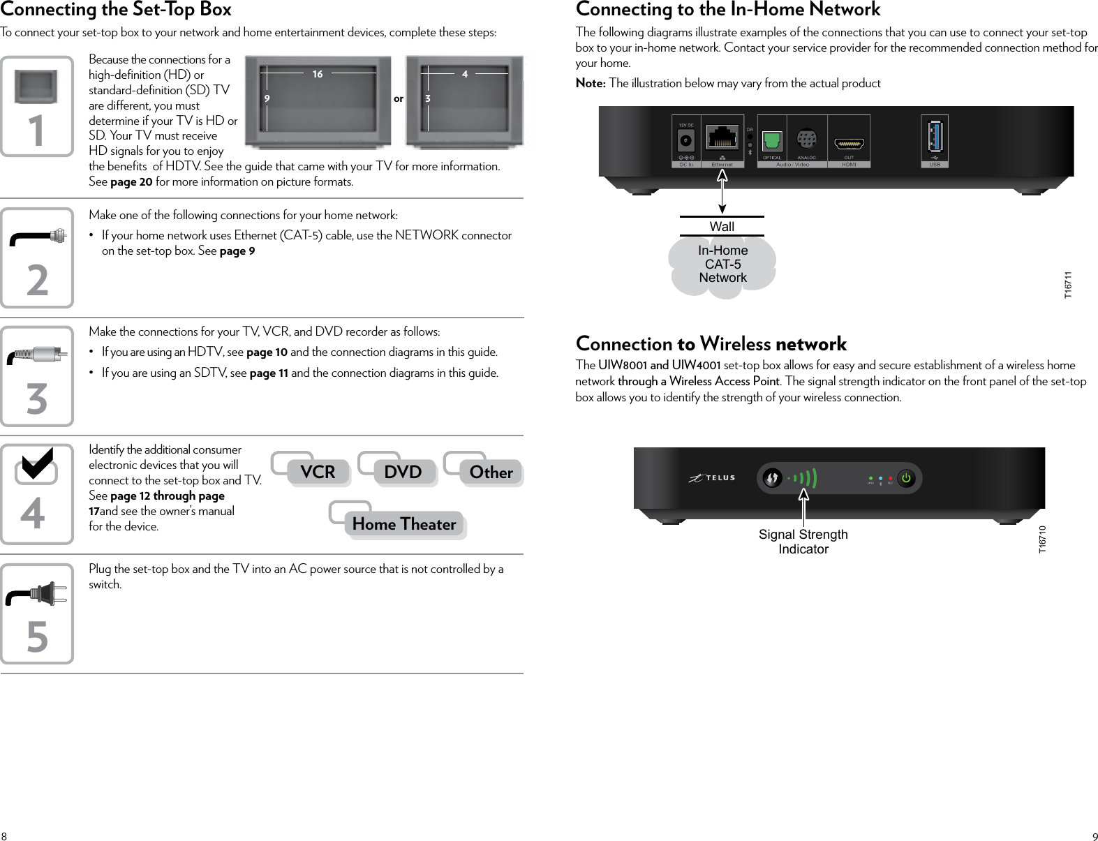 89Because the connections for a  high-deﬁnition (HD) or  standard-deﬁnition (SD) TV  are dierent, you must  determine if your TV is HD or  SD. Your TV must receive  HD signals for you to enjoy the beneﬁts  of HDTV. See the guide that came with your TV for more information. See page 20 for more information on picture formats.Make one of the following connections for your home network:•  If your home network uses Ethernet (CAT-5) cable, use the NETWORK connector on the set-top box. See page 9Connecting the Set-Top BoxTo connect your set-top box to your network and home entertainment devices, complete these steps:Identify the additional consumer electronic devices that you will connect to the set-top box and TV. See page 12 through page 17and see the owner’s manual for the device.Plug the set-top box and the TV into an AC power source that is not controlled by a switch.Make the connections for your TV, VCR, and DVD recorder as follows:• If you are using an HDTV, see page 10 and the connection diagrams in this guide.• If you are using an SDTV, see page 11 and the connection diagrams in this guide.12354Home TheaterOtherDVDVCR916 43orConnecting to the In-Home NetworkThe following diagrams illustrate examples of the connections that you can use to connect your set-top box to your in-home network. Contact your service provider for the recommended connection method for your home.Note: The illustration below may vary from the actual productConnection to Wireless networkThe UIW8001 and UIW4001 set-top box allows for easy and secure establishment of a wireless home network through a Wireless Access Point. The signal strength indicator on the front panel of the set-top box allows you to identify the strength of your wireless connection.T16710Signal StrengthIndicatorDRIn-HomeCAT-5NetworkWallT16711