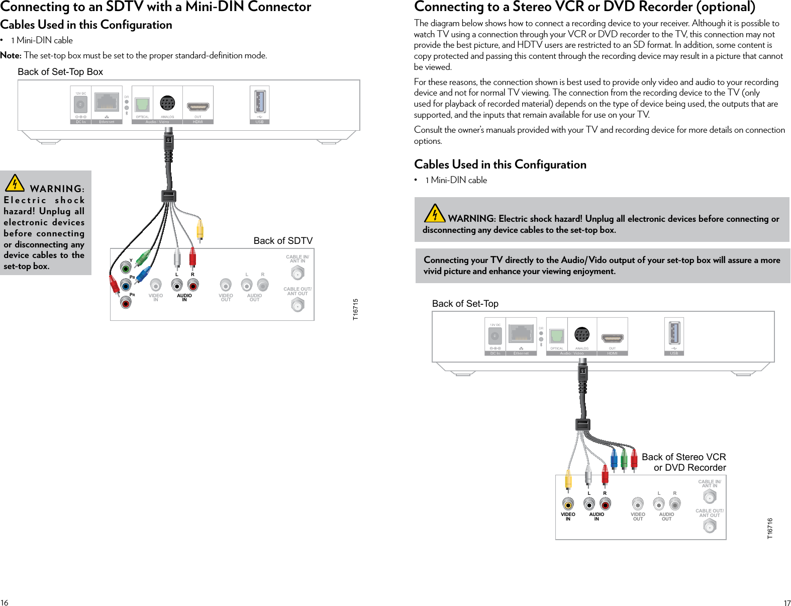 16 17Connecting to an SDTV with a Mini-DIN ConnectorCables Used in this Conﬁguration• 1 Mini-DIN cableNote: The set-top box must be set to the proper standard-deﬁnition mode.  WARNING: Electric shock hazard! Unplug all electronic devices before connecting or disconnecting any device cables to the set-top box.Connecting to a Stereo VCR or DVD Recorder (optional)The diagram below shows how to connect a recording device to your receiver. Although it is possible to watch TV using a connection through your VCR or DVD recorder to the TV, this connection may not provide the best picture, and HDTV users are restricted to an SD format. In addition, some content is copy protected and passing this content through the recording device may result in a picture that cannot be viewed.For these reasons, the connection shown is best used to provide only video and audio to your recording device and not for normal TV viewing. The connection from the recording device to the TV (only used for playback of recorded material) depends on the type of device being used, the outputs that are supported, and the inputs that remain available for use on your TV.Consult the owner’s manuals provided with your TV and recording device for more details on connection options.Cables Used in this Conﬁguration• 1 Mini-DIN cableConnecting your TV directly to the Audio/Vido output of your set-top box will assure a more vivid picture and enhance your viewing enjoyment. WARNING: Electric shock hazard! Unplug all electronic devices before connecting or disconnecting any device cables to the set-top box.Back of SDTVCABLE OUT/ANT OUTCABLE IN/ANT INRLAUDIOINVIDEOINRLAUDIOOUTVIDEOOUTYPBPRBack of Set-Top BoxDRT16715Back of Stereo VCRor DVD RecorderRLAUDIOINVIDEOINCABLE OUT/ANT OUTRLAUDIOOUTVIDEOOUTCABLE IN/ANT INBack of Set-TopDRT16716