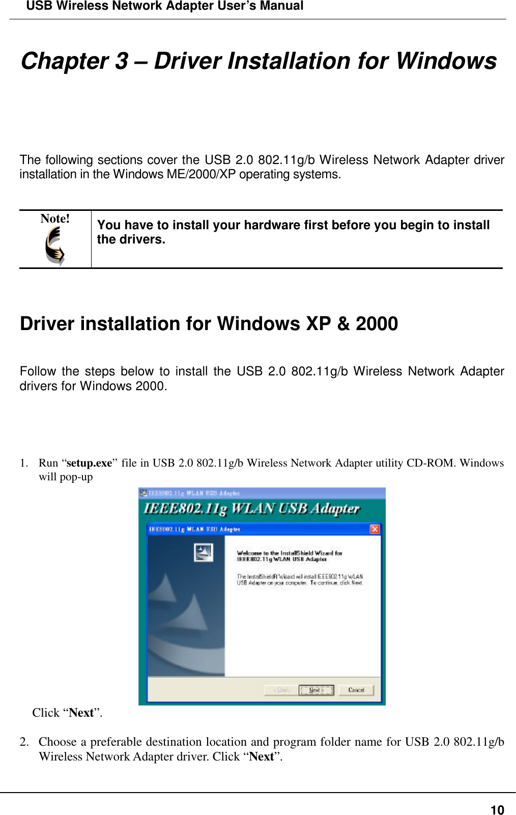  USB Wireless Network Adapter User’s Manual  10Chapter 3 – Driver Installation for Windows  The following sections cover the USB 2.0 802.11g/b Wireless Network Adapter driver installation in the Windows ME/2000/XP operating systems.   Note!  You have to install your hardware first before you begin to install the drivers.    Driver installation for Windows XP &amp; 2000   Follow the steps below to install the USB 2.0 802.11g/b Wireless Network Adapter drivers for Windows 2000.     1.  Run “setup.exe” file in USB 2.0 802.11g/b Wireless Network Adapter utility CD-ROM. Windows will pop-up   Click “Next”.  2.  Choose a preferable destination location and program folder name for USB 2.0 802.11g/b Wireless Network Adapter driver. Click “Next”. 