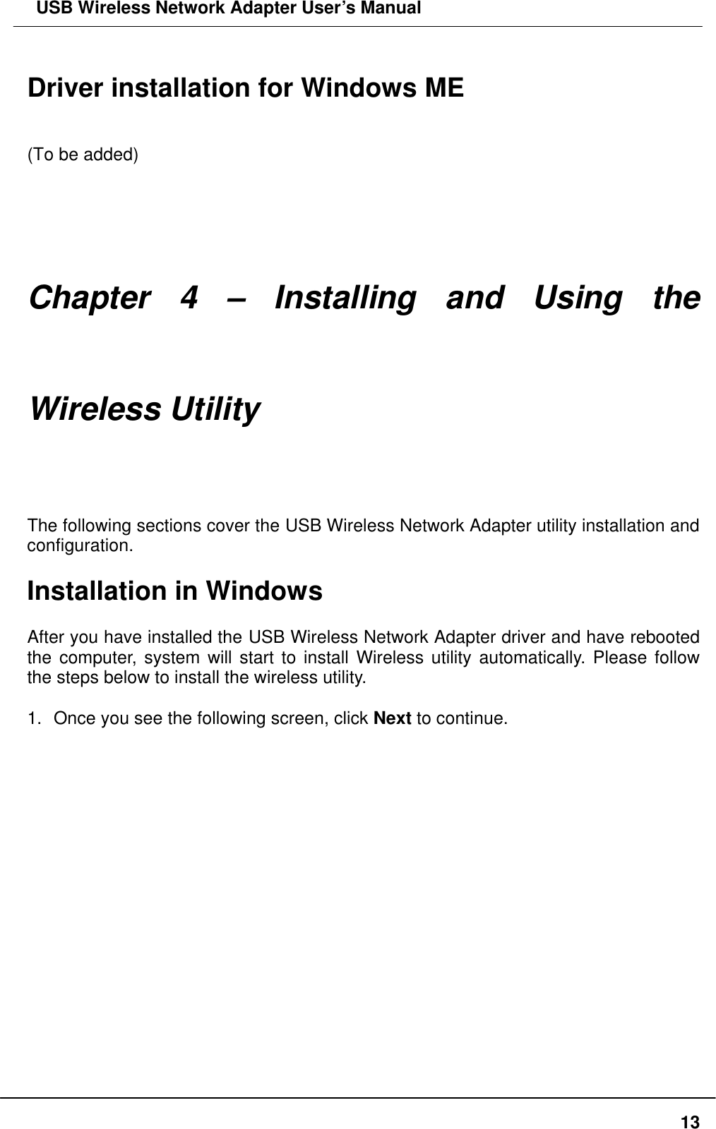 USB Wireless Network Adapter User’s Manual  13 Driver installation for Windows ME   (To be added)      Chapter 4 – Installing and Using the Wireless Utility The following sections cover the USB Wireless Network Adapter utility installation and configuration.  Installation in Windows  After you have installed the USB Wireless Network Adapter driver and have rebooted the computer, system will start to install Wireless utility automatically. Please follow the steps below to install the wireless utility.  1. Once you see the following screen, click Next to continue.  