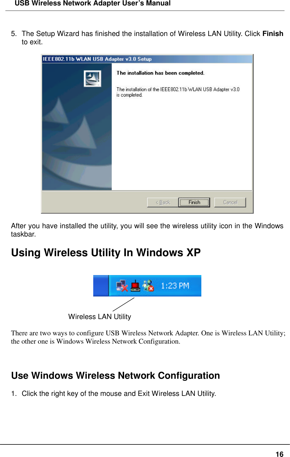  USB Wireless Network Adapter User’s Manual  16 5. The Setup Wizard has finished the installation of Wireless LAN Utility. Click Finish to exit.      After you have installed the utility, you will see the wireless utility icon in the Windows taskbar.  Using Wireless Utility In Windows XP      Wireless LAN Utility    There are two ways to configure USB Wireless Network Adapter. One is Wireless LAN Utility; the other one is Windows Wireless Network Configuration.    Use Windows Wireless Network Configuration  1. Click the right key of the mouse and Exit Wireless LAN Utility.  