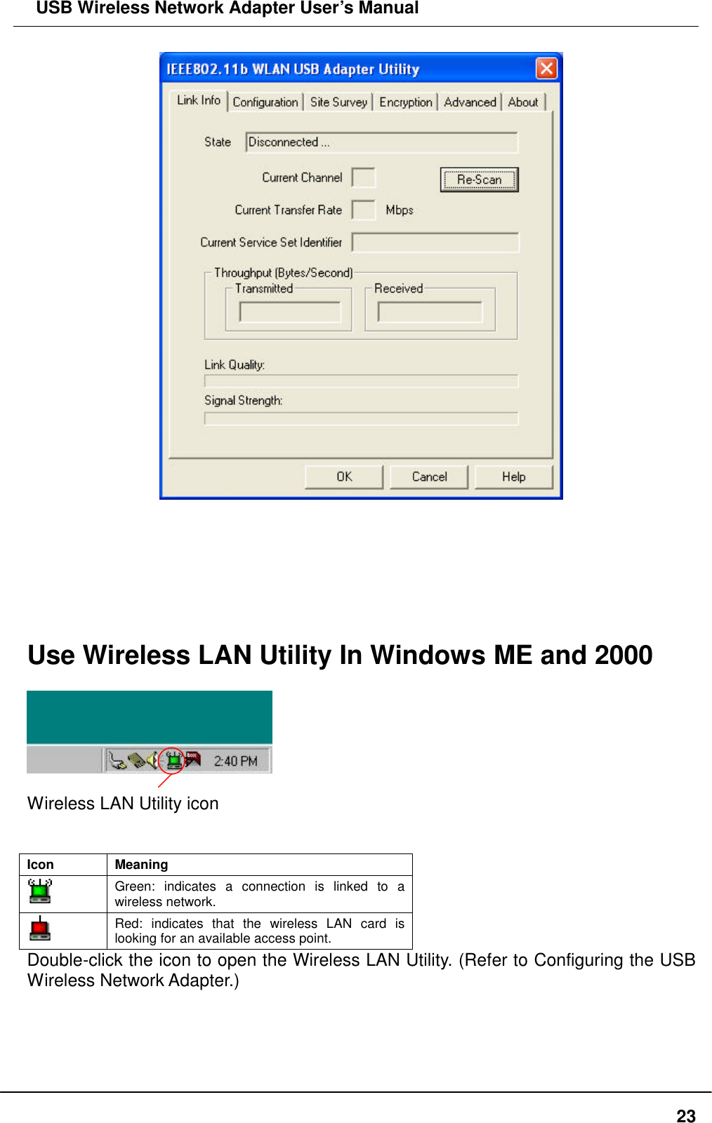  USB Wireless Network Adapter User’s Manual  23        Use Wireless LAN Utility In Windows ME and 2000    Wireless LAN Utility icon   Icon Meaning  Green: indicates a connection is linked to a wireless network.  Red: indicates that the wireless LAN card is looking for an available access point. Double-click the icon to open the Wireless LAN Utility. (Refer to Configuring the USB Wireless Network Adapter.)    