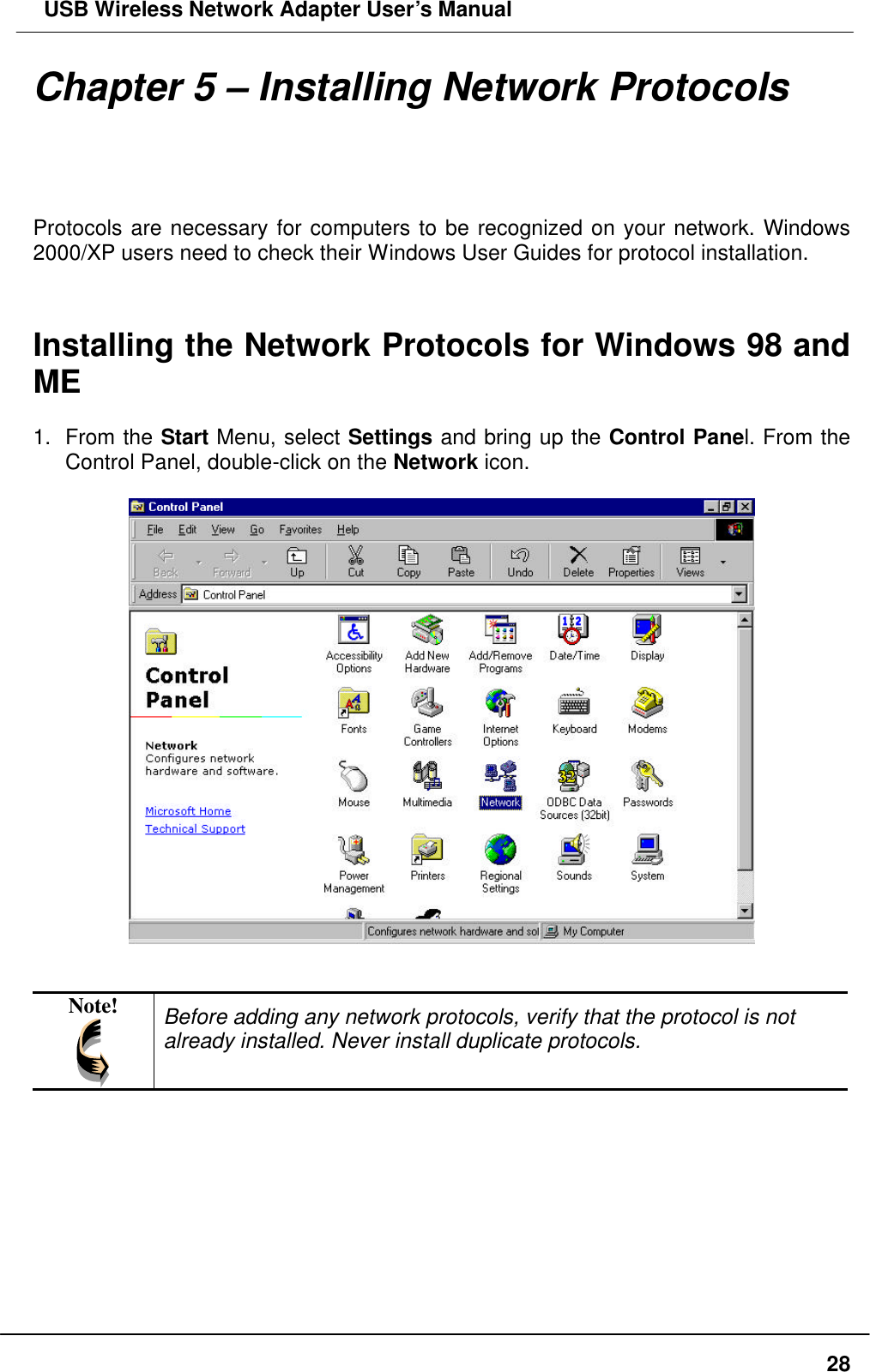  USB Wireless Network Adapter User’s Manual  28Chapter 5 – Installing Network Protocols Protocols are necessary for computers to be recognized on your network. Windows 2000/XP users need to check their Windows User Guides for protocol installation.   Installing the Network Protocols for Windows 98 and ME  1. From the Start Menu, select Settings and bring up the Control Panel. From the Control Panel, double-click on the Network icon.     Note!  Before adding any network protocols, verify that the protocol is not already installed. Never install duplicate protocols.         