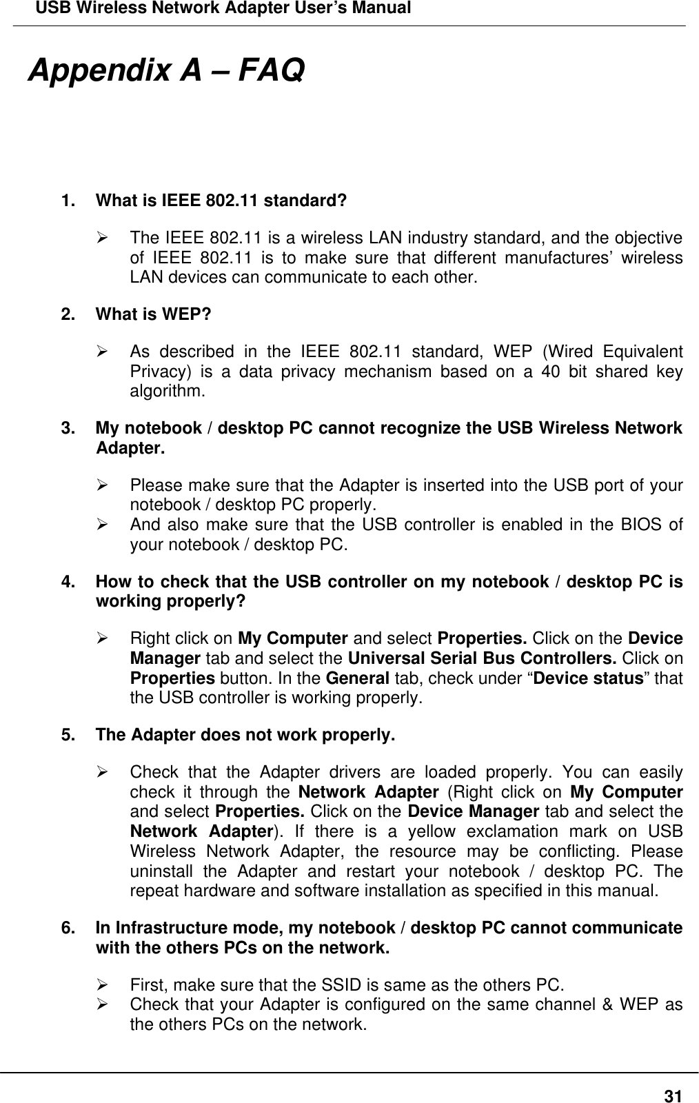  USB Wireless Network Adapter User’s Manual  31Appendix A – FAQ 1. What is IEEE 802.11 standard? Ø The IEEE 802.11 is a wireless LAN industry standard, and the objective of IEEE 802.11 is to make sure that different manufactures’ wireless LAN devices can communicate to each other. 2. What is WEP? Ø As described in the IEEE 802.11 standard, WEP (Wired Equivalent Privacy) is a data privacy mechanism based on a 40 bit shared key algorithm. 3. My notebook / desktop PC cannot recognize the USB Wireless Network Adapter. Ø Please make sure that the Adapter is inserted into the USB port of your notebook / desktop PC properly. Ø And also make sure that the USB controller is enabled in the BIOS of your notebook / desktop PC. 4. How to check that the USB controller on my notebook / desktop PC is working properly? Ø Right click on My Computer and select Properties. Click on the Device Manager tab and select the Universal Serial Bus Controllers. Click on Properties button. In the General tab, check under “Device status” that the USB controller is working properly. 5. The Adapter does not work properly. Ø Check that the Adapter drivers are loaded properly. You can easily check it  through the Network Adapter (Right click on My Computer and select Properties. Click on the Device Manager tab and select the Network Adapter). If there is a yellow exclamation mark on USB Wireless Network Adapter, the resource may be conflicting. Please uninstall the Adapter and restart your notebook / desktop PC. The repeat hardware and software installation as specified in this manual.   6. In Infrastructure mode, my notebook / desktop PC cannot communicate with the others PCs on the network.   Ø First, make sure that the SSID is same as the others PC. Ø Check that your Adapter is configured on the same channel &amp; WEP as the others PCs on the network. 