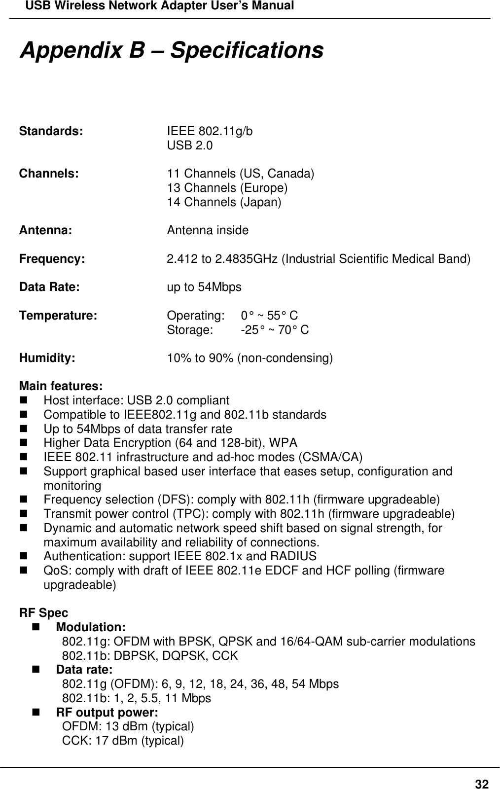  USB Wireless Network Adapter User’s Manual  32Appendix B – Specifications Standards:    IEEE 802.11g/b       USB 2.0  Channels:    11 Channels (US, Canada)       13 Channels (Europe)       14 Channels (Japan)  Antenna:    Antenna inside  Frequency:    2.412 to 2.4835GHz (Industrial Scientific Medical Band)  Data Rate:    up to 54Mbps       Temperature:   Operating:   0° ~ 55° C       Storage:   -25° ~ 70° C  Humidity:    10% to 90% (non-condensing)  Main features: n Host interface: USB 2.0 compliant n Compatible to IEEE802.11g and 802.11b standards n Up to 54Mbps of data transfer rate n Higher Data Encryption (64 and 128-bit), WPA   n IEEE 802.11 infrastructure and ad-hoc modes (CSMA/CA) n Support graphical based user interface that eases setup, configuration and monitoring n Frequency selection (DFS): comply with 802.11h (firmware upgradeable) n Transmit power control (TPC): comply with 802.11h (firmware upgradeable) n Dynamic and automatic network speed shift based on signal strength, for maximum availability and reliability of connections. n Authentication: support IEEE 802.1x and RADIUS n QoS: comply with draft of IEEE 802.11e EDCF and HCF polling (firmware upgradeable)  RF Spec n Modulation: 802.11g: OFDM with BPSK, QPSK and 16/64-QAM sub-carrier modulations 802.11b: DBPSK, DQPSK, CCK n Data rate: 802.11g (OFDM): 6, 9, 12, 18, 24, 36, 48, 54 Mbps 802.11b: 1, 2, 5.5, 11 Mbps n RF output power:     OFDM: 13 dBm (typical)     CCK: 17 dBm (typical) 