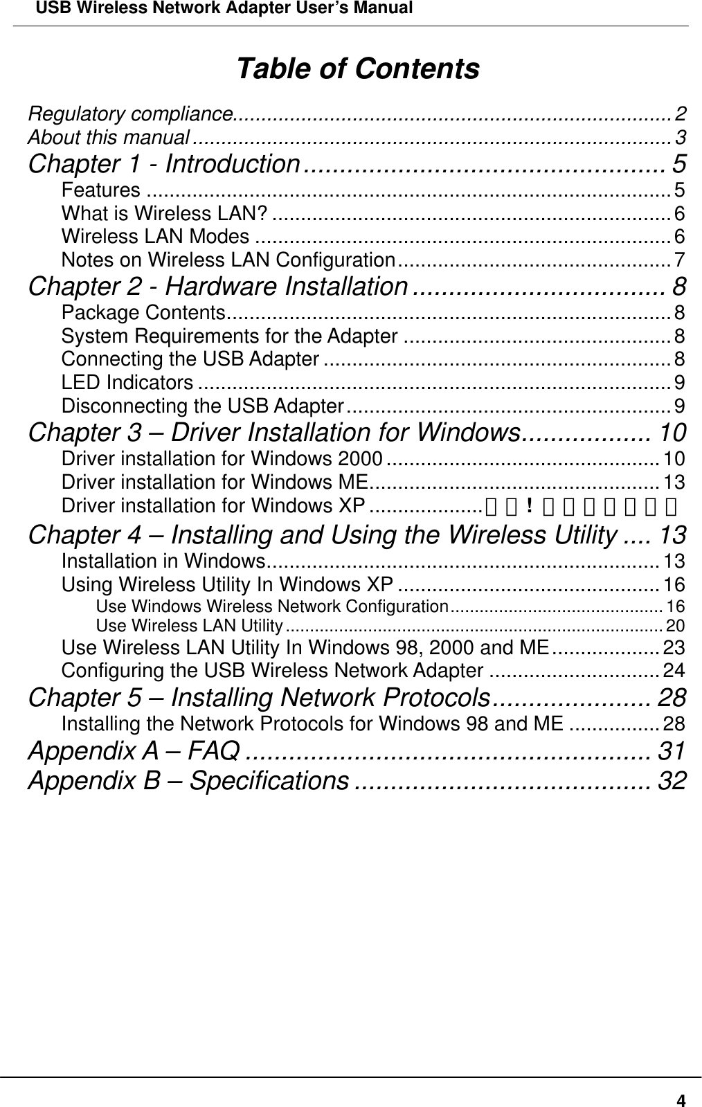  USB Wireless Network Adapter User’s Manual  4Table of Contents Regulatory compliance.............................................................................2 About this manual ....................................................................................3 Chapter 1 - Introduction.................................................. 5 Features ............................................................................................5 What is Wireless LAN? ......................................................................6 Wireless LAN Modes .........................................................................6 Notes on Wireless LAN Configuration................................................7 Chapter 2 - Hardware Installation ................................... 8 Package Contents..............................................................................8 System Requirements for the Adapter ...............................................8 Connecting the USB Adapter .............................................................8 LED Indicators ...................................................................................9 Disconnecting the USB Adapter.........................................................9 Chapter 3 – Driver Installation for Windows.................. 10 Driver installation for Windows 2000................................................10 Driver installation for Windows ME...................................................13 Driver installation for Windows XP ....................錯誤!  尚未定義書籤。 Chapter 4 – Installing and Using the Wireless Utility .... 13 Installation in Windows.....................................................................13 Using Wireless Utility In Windows XP ..............................................16 Use Windows Wireless Network Configuration............................................16 Use Wireless LAN Utility..............................................................................20 Use Wireless LAN Utility In Windows 98, 2000 and ME...................23 Configuring the USB Wireless Network Adapter ..............................24 Chapter 5 – Installing Network Protocols...................... 28 Installing the Network Protocols for Windows 98 and ME ................28 Appendix A – FAQ ........................................................ 31 Appendix B – Specifications ......................................... 32      