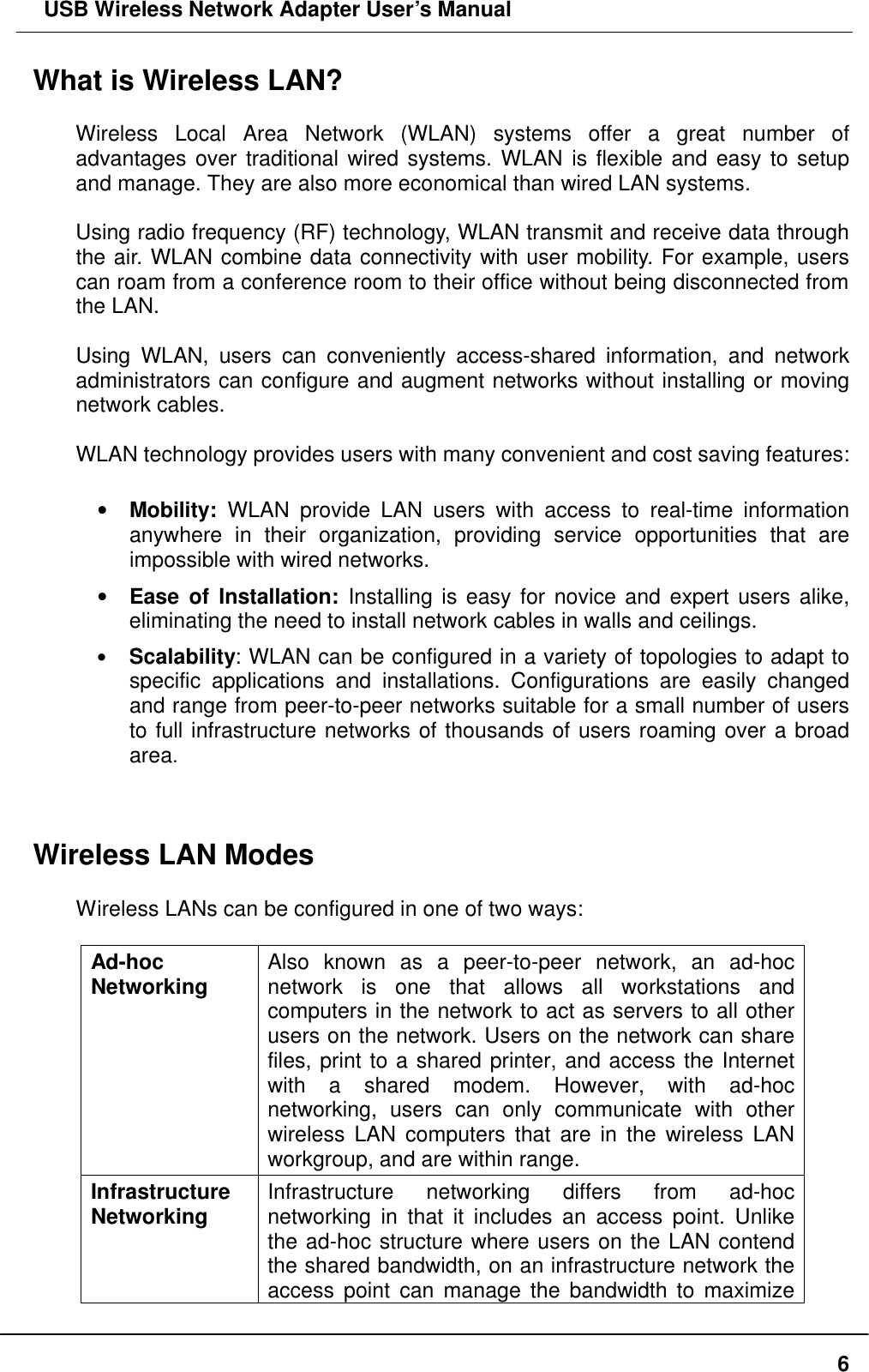  USB Wireless Network Adapter User’s Manual  6What is Wireless LAN?  Wireless Local Area Network (WLAN) systems offer a great number of advantages over traditional wired systems. WLAN is flexible and easy to setup and manage. They are also more economical than wired LAN systems.  Using radio frequency (RF) technology, WLAN transmit and receive data through the air. WLAN combine data connectivity with user mobility. For example, users can roam from a conference room to their office without being disconnected from the LAN.  Using WLAN, users can conveniently access-shared information, and network administrators can configure and augment networks without installing or moving network cables.  WLAN technology provides users with many convenient and cost saving features:  •  Mobility: WLAN provide LAN users with access to real-time information anywhere in their organization, providing service opportunities that are impossible with wired networks. •  Ease of Installation: Installing is easy for novice and expert users alike, eliminating the need to install network cables in walls and ceilings.   • Scalability: WLAN can be configured in a variety of topologies to adapt to specific applications and installations. Configurations are easily changed and range from peer-to-peer networks suitable for a small number of users to full infrastructure networks of thousands of users roaming over a broad area.   Wireless LAN Modes  Wireless LANs can be configured in one of two ways:  Ad-hoc   Networking Also known as a peer-to-peer network, an ad-hoc network is one that allows all workstations and computers in the network to act as servers to all other users on the network. Users on the network can share files, print to a shared printer, and access the Internet with a shared modem. However, with ad-hoc networking, users can only communicate with other wireless LAN computers that are in the wireless LAN workgroup, and are within range. Infrastructure Networking Infrastructure networking differs from ad-hoc networking in that it includes an access point. Unlike the ad-hoc structure where users on the LAN contend the shared bandwidth, on an infrastructure network the access point can manage the bandwidth to maximize 