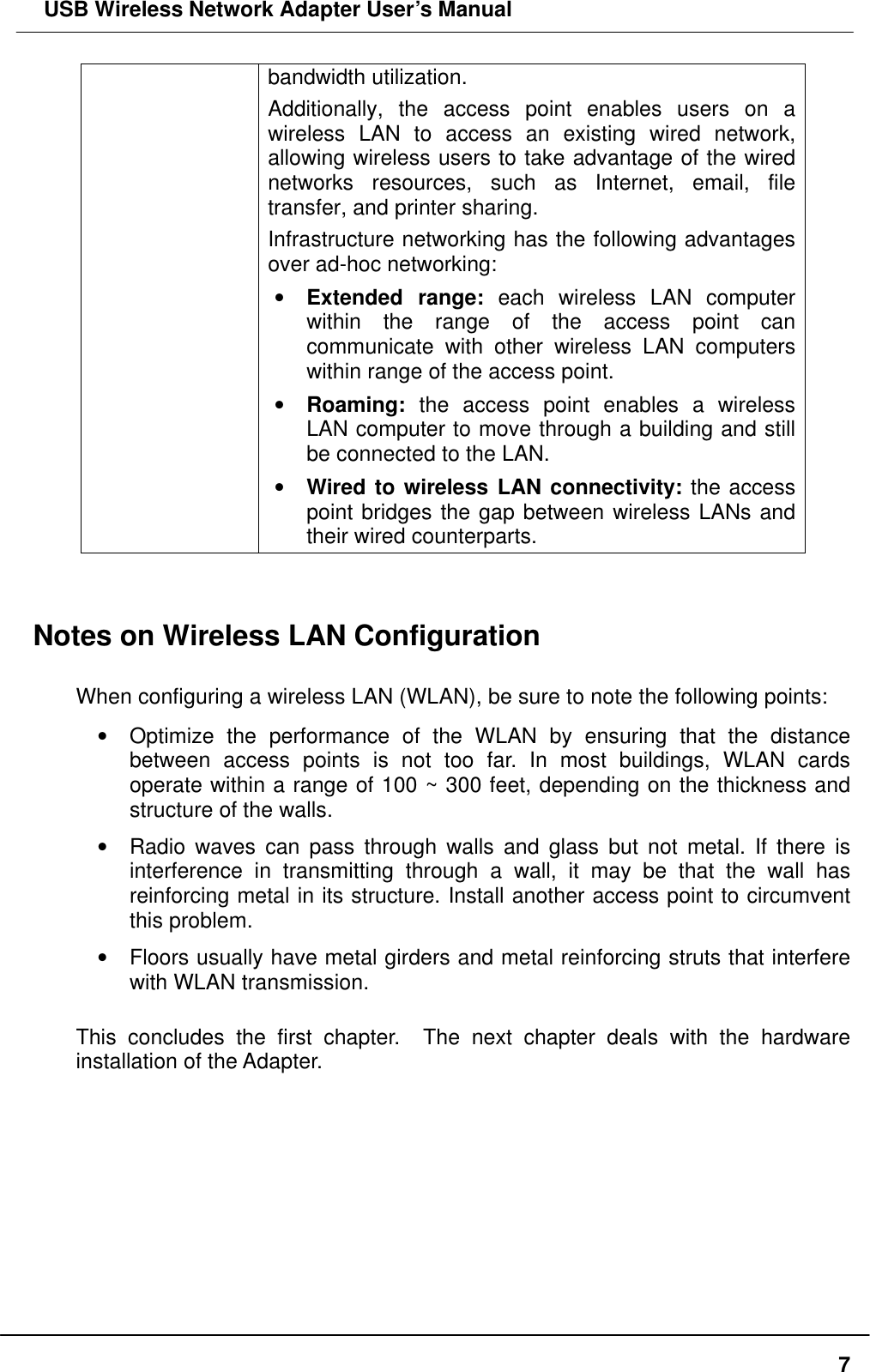  USB Wireless Network Adapter User’s Manual  7bandwidth utilization.   Additionally, the access point enables users on a wireless LAN to access an existing wired network, allowing wireless users to take advantage of the wired networks resources, such as Internet, email, file transfer, and printer sharing.   Infrastructure networking has the following advantages over ad-hoc networking: •  Extended range: each wireless LAN computer within the range of the access point can communicate with other wireless LAN computers within range of the access point. •  Roaming: the access point enables a wireless LAN computer to move through a building and still be connected to the LAN. •  Wired to wireless LAN connectivity: the access point bridges the gap between wireless LANs and their wired counterparts.   Notes on Wireless LAN Configuration  When configuring a wireless LAN (WLAN), be sure to note the following points: •  Optimize the performance of the WLAN by ensuring that the distance between access points is not too far. In most buildings, WLAN cards operate within a range of 100 ~ 300 feet, depending on the thickness and structure of the walls.   •  Radio waves can pass through walls and glass but not metal. If there is interference in transmitting through a wall, it may be that the wall has reinforcing metal in its structure. Install another access point to circumvent this problem. •  Floors usually have metal girders and metal reinforcing struts that interfere with WLAN transmission.  This concludes the first chapter.  The next chapter deals with the hardware installation of the Adapter.    