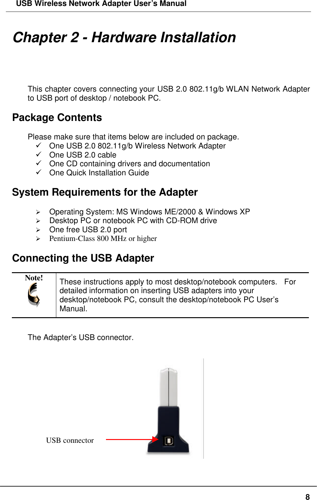  USB Wireless Network Adapter User’s Manual  8Chapter 2 - Hardware Installation This chapter covers connecting your USB 2.0 802.11g/b WLAN Network Adapter to USB port of desktop / notebook PC.  Package Contents  Please make sure that items below are included on package. ü One USB 2.0 802.11g/b Wireless Network Adapter ü One USB 2.0 cable ü One CD containing drivers and documentation ü One Quick Installation Guide  System Requirements for the Adapter  Ø Operating System: MS Windows ME/2000 &amp; Windows XP   Ø Desktop PC or notebook PC with CD-ROM drive Ø One free USB 2.0 port Ø Pentium-Class 800 MHz or higher  Connecting the USB Adapter  Note!  These instructions apply to most desktop/notebook computers.  For detailed information on inserting USB adapters into your desktop/notebook PC, consult the desktop/notebook PC User’s Manual.  The Adapter’s USB connector.      USB connector 