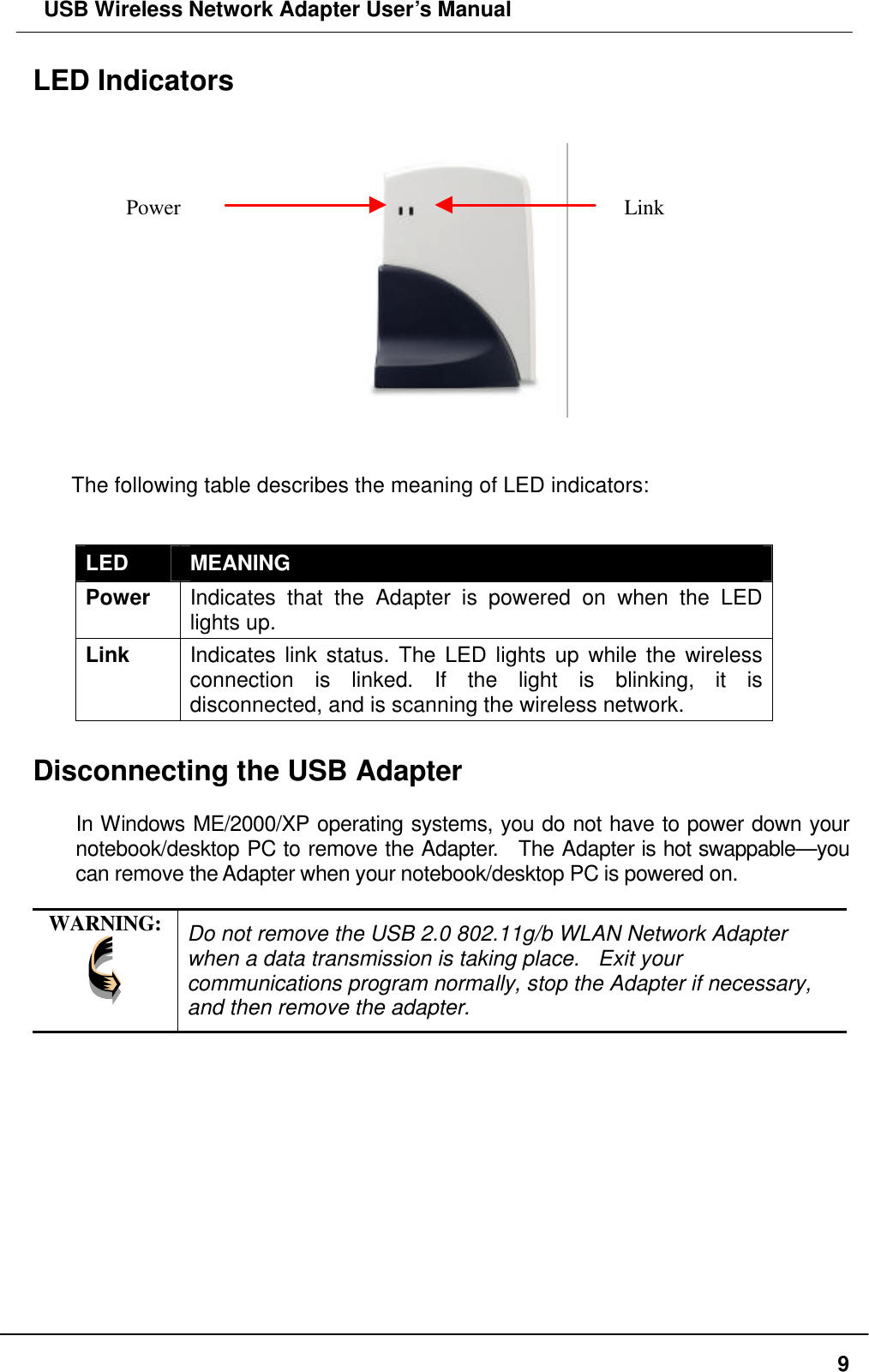  USB Wireless Network Adapter User’s Manual  9LED Indicators                                        The following table describes the meaning of LED indicators:  LED MEANING Power Indicates that the Adapter is powered on when the LED lights up. Link Indicates link status. The LED lights up while the wireless connection is linked. If the light is blinking, it is disconnected, and is scanning the wireless network.  Disconnecting the USB Adapter  In Windows ME/2000/XP operating systems, you do not have to power down your notebook/desktop PC to remove the Adapter.  The Adapter is hot swappable—you can remove the Adapter when your notebook/desktop PC is powered on.    WARNING:  Do not remove the USB 2.0 802.11g/b WLAN Network Adapter when a data transmission is taking place.  Exit your communications program normally, stop the Adapter if necessary, and then remove the adapter.  Power Link 