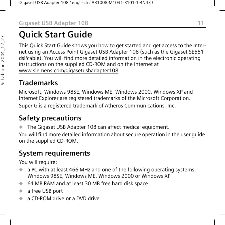 11Gigaset USB Adapter 108Gigaset USB Adapter 108 / englisch / A31008-M1031-R101-1-4N43 / Schablone 2004_12_27Quick Start GuideThis Quick Start Guide shows you how to get started and get access to the Inter-net using an Access Point Gigaset USB Adapter 108 (such as the Gigaset SE551 dsl/cable). You will find more detailed information in the electronic operating instructions on the supplied CD-ROM and on the Internet at www.siemens.com/gigasetusbadapter108.TrademarksMicrosoft, Windows 98SE, Windows ME, Windows 2000, Windows XP and Internet Explorer are registered trademarks of the Microsoft Corporation.Super G is a registered trademark of Atheros Communications, Inc.Safety precautionsuThe Gigaset USB Adapter 108 can affect medical equipment. You will find more detailed information about secure operation in the user guide on the supplied CD-ROM.System requirementsYou will require: ua PC with at least 466 MHz and one of the following operating systems: Windows 98SE, Windows ME, Windows 2000 or Windows XPu64 MB RAM and at least 30 MB free hard disk spaceua free USB portua CD-ROM drive or a DVD drive