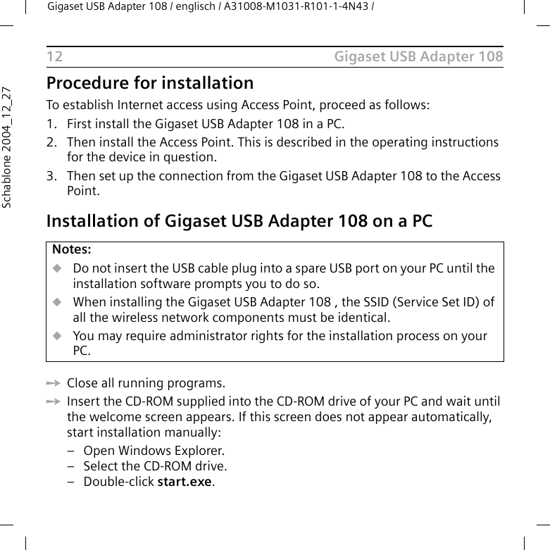 Gigaset USB Adapter 108Gigaset USB Adapter 108 / englisch / A31008-M1031-R101-1-4N43 / 12Schablone 2004_12_27Procedure for installationTo establish Internet access using Access Point, proceed as follows:1. First install the Gigaset USB Adapter 108 in a PC. 2. Then install the Access Point. This is described in the operating instructions for the device in question.3. Then set up the connection from the Gigaset USB Adapter 108 to the Access Point. Installation of Gigaset USB Adapter 108 on a PCìClose all running programs. ìInsert the CD-ROM supplied into the CD-ROM drive of your PC and wait until the welcome screen appears. If this screen does not appear automatically, start installation manually:– Open Windows Explorer.– Select the CD-ROM drive.–Double-click start.exe.Notes:uDo not insert the USB cable plug into a spare USB port on your PC until the installation software prompts you to do so.uWhen installing the Gigaset USB Adapter 108 , the SSID (Service Set ID) of all the wireless network components must be identical. uYou may require administrator rights for the installation process on your PC.