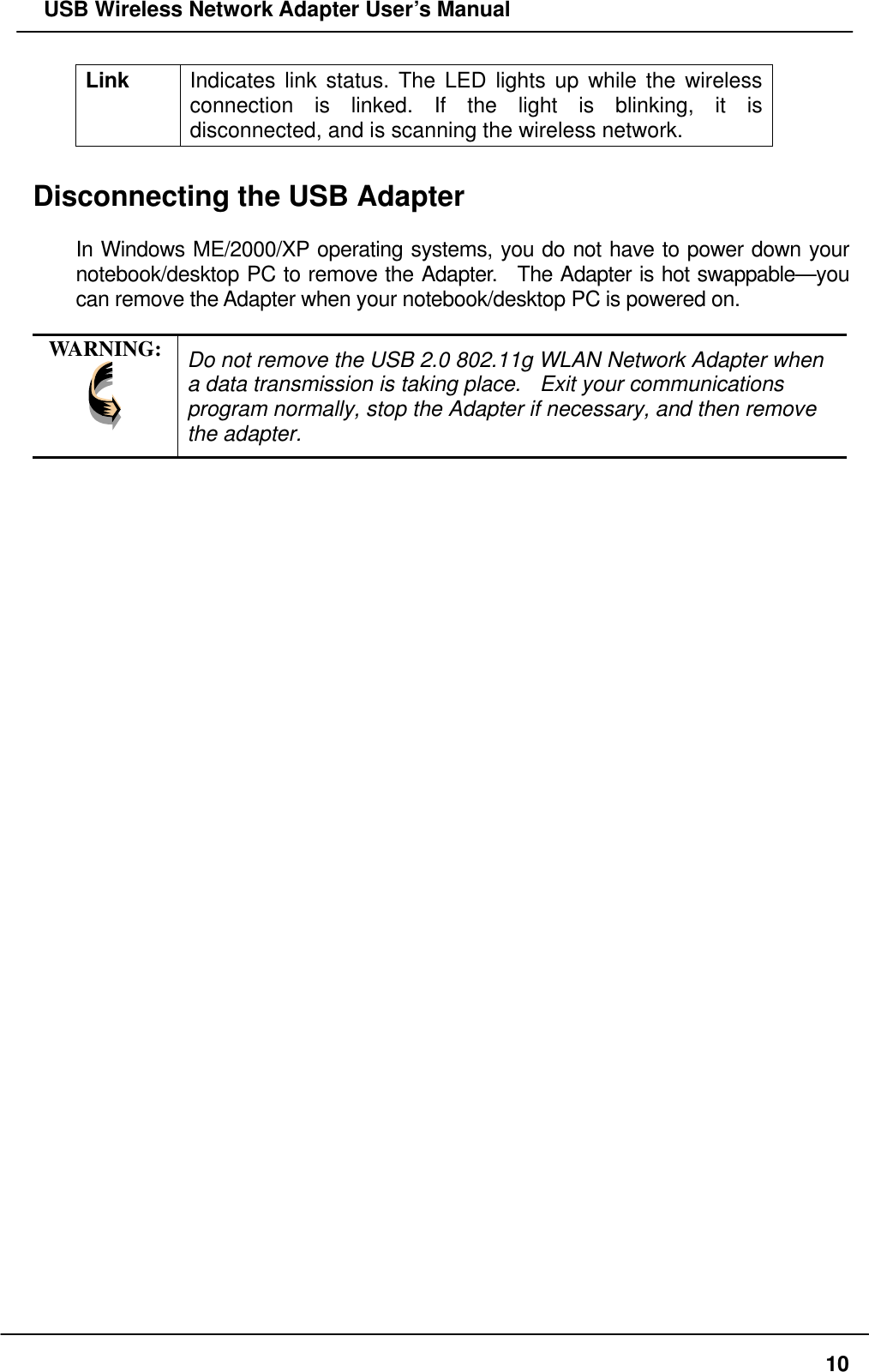   USB Wireless Network Adapter User’s Manual Link  Indicates link status. The LED lights up while the wireless connection is linked. If the light is blinking, it is disconnected, and is scanning the wireless network.  Disconnecting the USB Adapter  In Windows ME/2000/XP operating systems, you do not have to power down your notebook/desktop PC to remove the Adapter.  The Adapter is hot swappable—you can remove the Adapter when your notebook/desktop PC is powered on.      WARNING:  Do not remove the USB 2.0 802.11g WLAN Network Adapter when a data transmission is taking place.    Exit your communications program normally, stop the Adapter if necessary, and then remove the adapter.   10