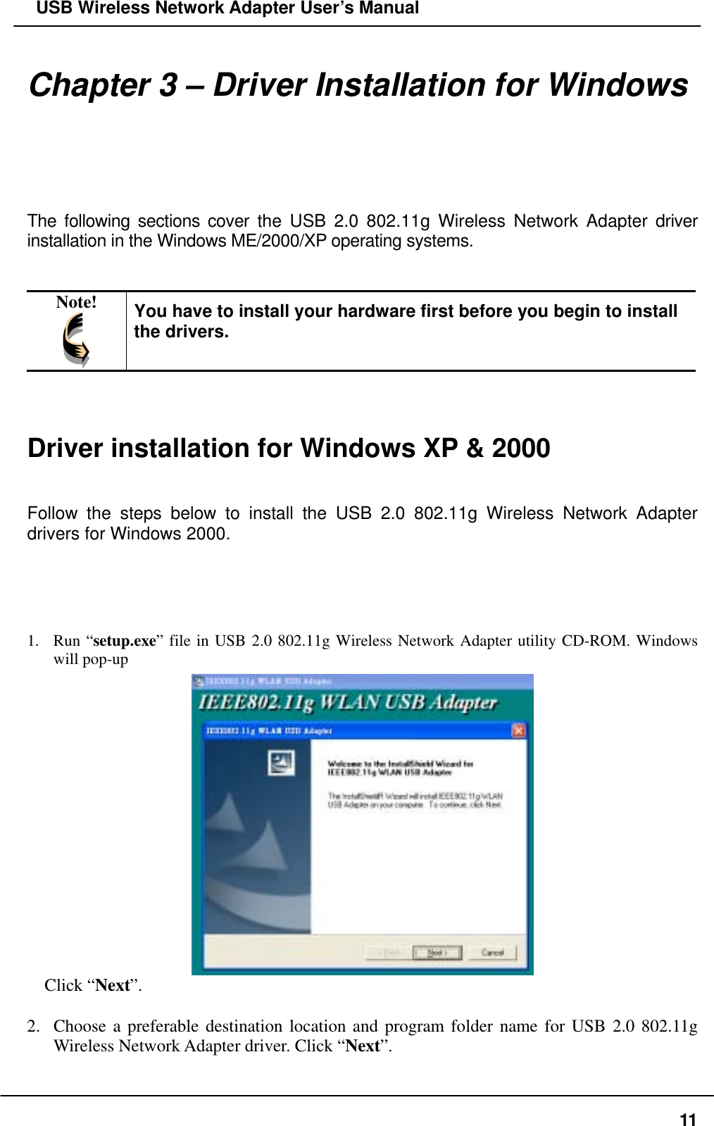   USB Wireless Network Adapter User’s Manual Chapter 3 – Driver Installation for Windows  The following sections cover the USB 2.0 802.11g Wireless Network Adapter driver installation in the Windows ME/2000/XP operating systems.   Note!  You have to install your hardware first before you begin to install the drivers.    Driver installation for Windows XP &amp; 2000   Follow the steps below to install the USB 2.0 802.11g Wireless Network Adapter drivers for Windows 2000.     1. Run “setup.exe” file in USB 2.0 802.11g Wireless Network Adapter utility CD-ROM. Windows will pop-up   Click “Next”.  2.  Choose a preferable destination location and program folder name for USB 2.0 802.11g Wireless Network Adapter driver. Click “Next”.  11