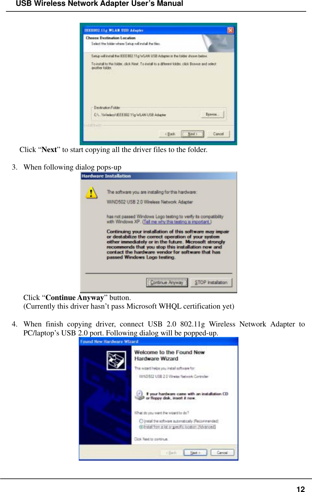   USB Wireless Network Adapter User’s Manual  Click “Next” to start copying all the driver files to the folder.  3.  When following dialog pops-up  Click “Continue Anyway” button. (Currently this driver hasn’t pass Microsoft WHQL certification yet)  4.  When finish copying driver, connect USB 2.0 802.11g Wireless Network Adapter to PC/laptop’s USB 2.0 port. Following dialog will be popped-up.     12