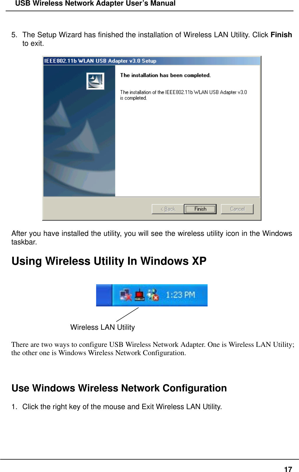  USB Wireless Network Adapter User’s Manual  5.  The Setup Wizard has finished the installation of Wireless LAN Utility. Click Finish to exit.      After you have installed the utility, you will see the wireless utility icon in the Windows taskbar.  Using Wireless Utility In Windows XP      Wireless LAN Utility    There are two ways to configure USB Wireless Network Adapter. One is Wireless LAN Utility; the other one is Windows Wireless Network Configuration.    Use Windows Wireless Network Configuration  1.  Click the right key of the mouse and Exit Wireless LAN Utility.   17