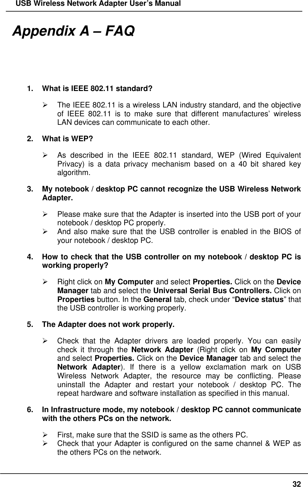   USB Wireless Network Adapter User’s Manual Appendix A – FAQ 1.  What is IEEE 802.11 standard?   The IEEE 802.11 is a wireless LAN industry standard, and the objective of IEEE 802.11 is to make sure that different manufactures’ wireless LAN devices can communicate to each other. 2.  What is WEP?   As described in the IEEE 802.11 standard, WEP (Wired Equivalent Privacy) is a data privacy mechanism based on a 40 bit shared key algorithm. 3.  My notebook / desktop PC cannot recognize the USB Wireless Network Adapter.   Please make sure that the Adapter is inserted into the USB port of your notebook / desktop PC properly.   And also make sure that the USB controller is enabled in the BIOS of your notebook / desktop PC. 4.  How to check that the USB controller on my notebook / desktop PC is working properly?   Right click on My Computer and select Properties. Click on the Device Manager tab and select the Universal Serial Bus Controllers. Click on Properties button. In the General tab, check under “Device status” that the USB controller is working properly. 5.  The Adapter does not work properly.   Check that the Adapter drivers are loaded properly. You can easily check it through the Network Adapter (Right click on My Computer and select Properties. Click on the Device Manager tab and select the Network Adapter). If there is a yellow exclamation mark on USB Wireless Network Adapter, the resource may be conflicting. Please uninstall the Adapter and restart your notebook / desktop PC. The repeat hardware and software installation as specified in this manual.   6.  In Infrastructure mode, my notebook / desktop PC cannot communicate with the others PCs on the network.     First, make sure that the SSID is same as the others PC.   Check that your Adapter is configured on the same channel &amp; WEP as the others PCs on the network.  32