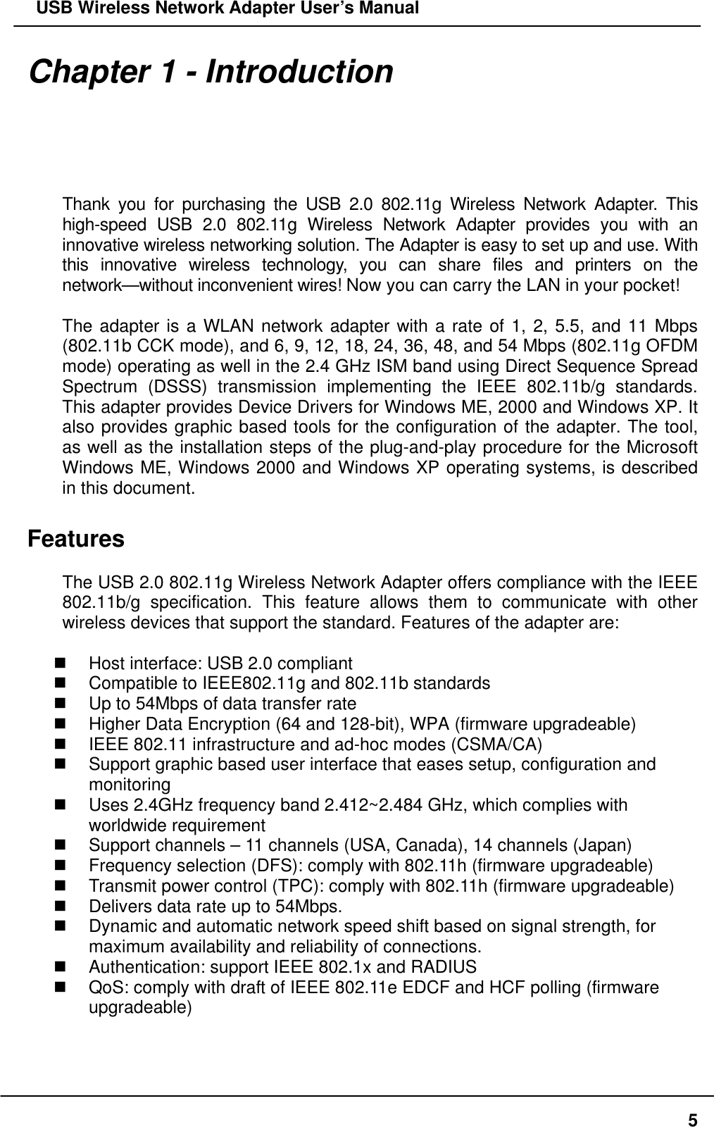   USB Wireless Network Adapter User’s Manual Chapter 1 - Introduction  Thank you for purchasing the USB 2.0 802.11g Wireless Network Adapter. This high-speed USB 2.0 802.11g Wireless Network Adapter provides you with an innovative wireless networking solution. The Adapter is easy to set up and use. With this innovative wireless technology, you can share files and printers on the network—without inconvenient wires! Now you can carry the LAN in your pocket!  The adapter is a WLAN network adapter with a rate of 1, 2, 5.5, and 11 Mbps (802.11b CCK mode), and 6, 9, 12, 18, 24, 36, 48, and 54 Mbps (802.11g OFDM mode) operating as well in the 2.4 GHz ISM band using Direct Sequence Spread Spectrum (DSSS) transmission implementing the IEEE 802.11b/g standards. This adapter provides Device Drivers for Windows ME, 2000 and Windows XP. It also provides graphic based tools for the configuration of the adapter. The tool, as well as the installation steps of the plug-and-play procedure for the Microsoft  Windows ME, Windows 2000 and Windows XP operating systems, is described in this document.  Features  The USB 2.0 802.11g Wireless Network Adapter offers compliance with the IEEE 802.11b/g specification. This feature allows them to communicate with other wireless devices that support the standard. Features of the adapter are:    Host interface: USB 2.0 compliant   Compatible to IEEE802.11g and 802.11b standards   Up to 54Mbps of data transfer rate   Higher Data Encryption (64 and 128-bit), WPA (firmware upgradeable)   IEEE 802.11 infrastructure and ad-hoc modes (CSMA/CA)   Support graphic based user interface that eases setup, configuration and monitoring   Uses 2.4GHz frequency band 2.412~2.484 GHz, which complies with worldwide requirement   Support channels – 11 channels (USA, Canada), 14 channels (Japan)   Frequency selection (DFS): comply with 802.11h (firmware upgradeable)   Transmit power control (TPC): comply with 802.11h (firmware upgradeable)   Delivers data rate up to 54Mbps.   Dynamic and automatic network speed shift based on signal strength, for maximum availability and reliability of connections.   Authentication: support IEEE 802.1x and RADIUS   QoS: comply with draft of IEEE 802.11e EDCF and HCF polling (firmware upgradeable)    5