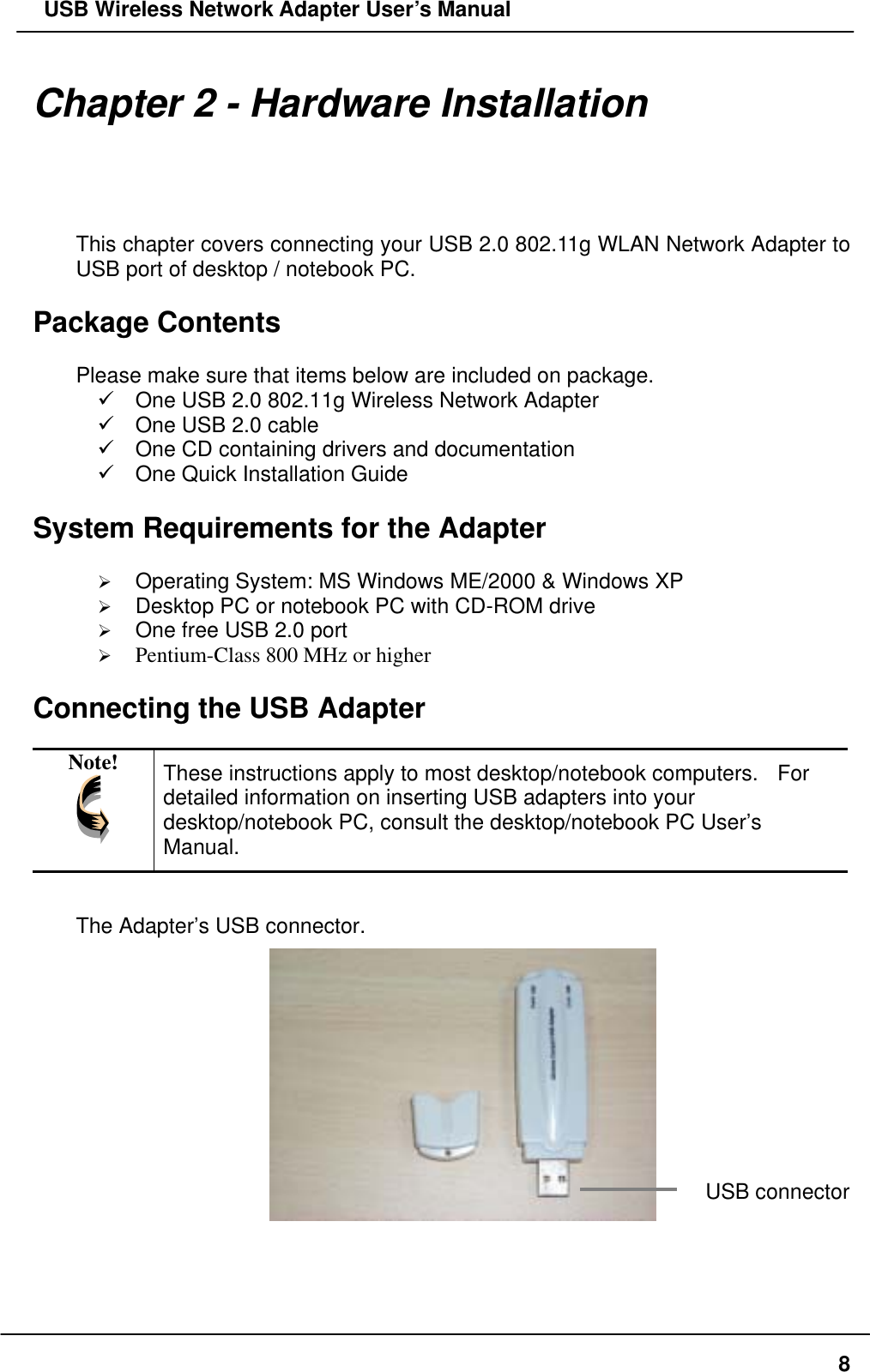   USB Wireless Network Adapter User’s Manual Chapter 2 - Hardware Installation This chapter covers connecting your USB 2.0 802.11g WLAN Network Adapter to USB port of desktop / notebook PC.  Package Contents  Please make sure that items below are included on package.  One USB 2.0 802.11g Wireless Network Adapter  One USB 2.0 cable  One CD containing drivers and documentation  One Quick Installation Guide  System Requirements for the Adapter    Operating System: MS Windows ME/2000 &amp; Windows XP     Desktop PC or notebook PC with CD-ROM drive   One free USB 2.0 port   Pentium-Class 800 MHz or higher  Connecting the USB Adapter  Note!  These instructions apply to most desktop/notebook computers.   For detailed information on inserting USB adapters into your desktop/notebook PC, consult the desktop/notebook PC User’s Manual.  The Adapter’s USB connector.    USB connector   8