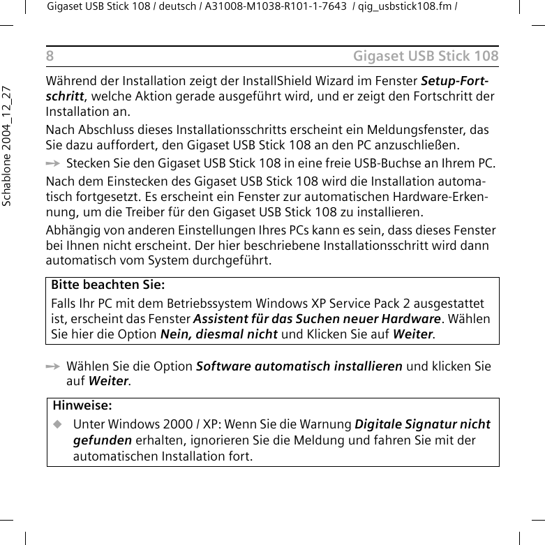 Gigaset USB Stick 108Gigaset USB Stick 108 / deutsch / A31008-M1038-R101-1-7643  / qig_usbstick108.fm / 8Schablone 2004_12_27Während der Installation zeigt der InstallShield Wizard im Fenster Setup-Fort-schritt, welche Aktion gerade ausgeführt wird, und er zeigt den Fortschritt der Installation an. Nach Abschluss dieses Installationsschritts erscheint ein Meldungsfenster, das Sie dazu auffordert, den Gigaset USB Stick 108 an den PC anzuschließen.ìStecken Sie den Gigaset USB Stick 108 in eine freie USB-Buchse an Ihrem PC. Nach dem Einstecken des Gigaset USB Stick 108 wird die Installation automa-tisch fortgesetzt. Es erscheint ein Fenster zur automatischen Hardware-Erken-nung, um die Treiber für den Gigaset USB Stick 108 zu installieren.Abhängig von anderen Einstellungen Ihres PCs kann es sein, dass dieses Fenster bei Ihnen nicht erscheint. Der hier beschriebene Installationsschritt wird dann automatisch vom System durchgeführt.ìWählen Sie die Option Software automatisch installieren und klicken Sie auf Weiter. Bitte beachten Sie:Falls Ihr PC mit dem Betriebssystem Windows XP Service Pack 2 ausgestattet ist, erscheint das Fenster Assistent für das Suchen neuer Hardware. Wählen Sie hier die Option Nein, diesmal nicht und Klicken Sie auf Weiter.Hinweise:uUnter Windows 2000 / XP: Wenn Sie die Warnung Digitale Signatur nicht gefunden erhalten, ignorieren Sie die Meldung und fahren Sie mit der automatischen Installation fort. 