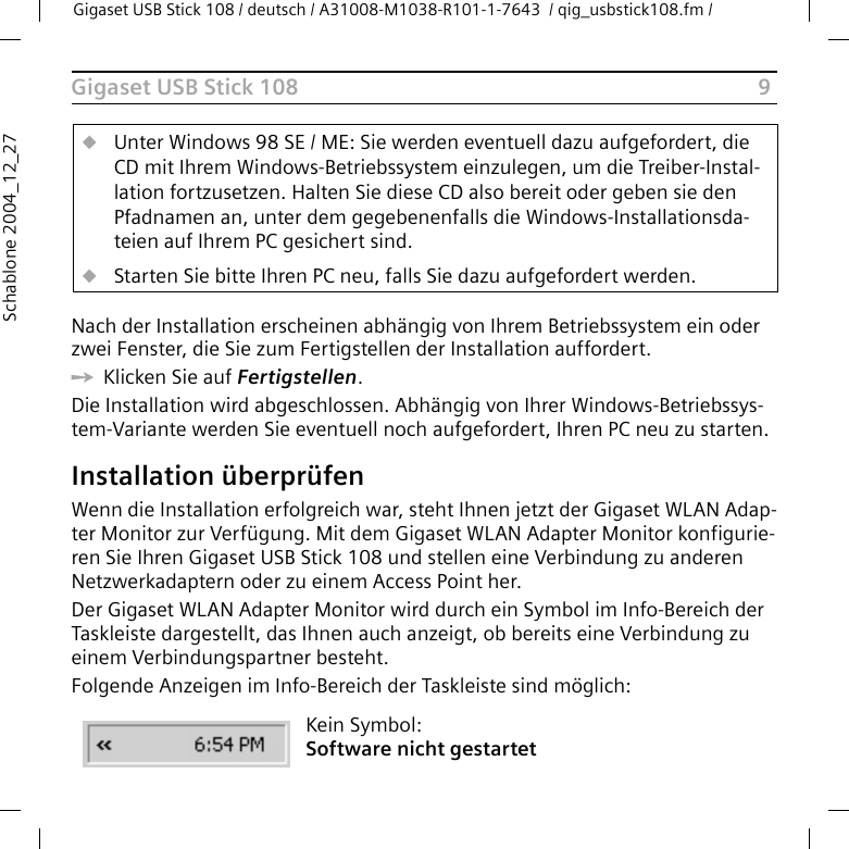 9Gigaset USB Stick 108Gigaset USB Stick 108 / deutsch / A31008-M1038-R101-1-7643  / qig_usbstick108.fm / Schablone 2004_12_27Nach der Installation erscheinen abhängig von Ihrem Betriebssystem ein oder zwei Fenster, die Sie zum Fertigstellen der Installation auffordert. ìKlicken Sie auf Fertigstellen. Die Installation wird abgeschlossen. Abhängig von Ihrer Windows-Betriebssys-tem-Variante werden Sie eventuell noch aufgefordert, Ihren PC neu zu starten. Installation überprüfenWenn die Installation erfolgreich war, steht Ihnen jetzt der Gigaset WLAN Adap-ter Monitor zur Verfügung. Mit dem Gigaset WLAN Adapter Monitor konfigurie-ren Sie Ihren Gigaset USB Stick 108 und stellen eine Verbindung zu anderen Netzwerkadaptern oder zu einem Access Point her. Der Gigaset WLAN Adapter Monitor wird durch ein Symbol im Info-Bereich der Taskleiste dargestellt, das Ihnen auch anzeigt, ob bereits eine Verbindung zu einem Verbindungspartner besteht.Folgende Anzeigen im Info-Bereich der Taskleiste sind möglich:uUnter Windows 98 SE / ME: Sie werden eventuell dazu aufgefordert, die CD mit Ihrem Windows-Betriebssystem einzulegen, um die Treiber-Instal-lation fortzusetzen. Halten Sie diese CD also bereit oder geben sie den Pfadnamen an, unter dem gegebenenfalls die Windows-Installationsda-teien auf Ihrem PC gesichert sind.uStarten Sie bitte Ihren PC neu, falls Sie dazu aufgefordert werden.Kein Symbol:Software nicht gestartet