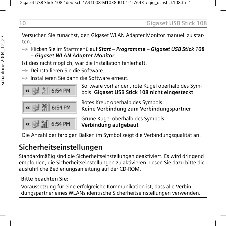 Gigaset USB Stick 108Gigaset USB Stick 108 / deutsch / A31008-M1038-R101-1-7643  / qig_usbstick108.fm / 10Schablone 2004_12_27SicherheitseinstellungenStandardmäßig sind die Sicherheitseinstellungen deaktiviert. Es wird dringend empfohlen, die Sicherheitseinstellungen zu aktivieren. Lesen Sie dazu bitte die ausführliche Bedienungsanleitung auf der CD-ROM.Versuchen Sie zunächst, den Gigaset WLAN Adapter Monitor manuell zu star-ten. ìKlicken Sie im Startmenü auf Start – Programme – Gigaset USB Stick 108 – Gigaset WLAN Adapter Monitor.Ist dies nicht möglich, war die Installation fehlerhaft. ìDeinstallieren Sie die Software. ìInstallieren Sie dann die Software erneut.Software vorhanden, rote Kugel oberhalb des Sym-bols: Gigaset USB Stick 108 nicht eingesteckt Rotes Kreuz oberhalb des Symbols: Keine Verbindung zum VerbindungspartnerGrüne Kugel oberhalb des Symbols: Verbindung aufgebautDie Anzahl der farbigen Balken im Symbol zeigt die Verbindungsqualität an.Bitte beachten Sie:Voraussetzung für eine erfolgreiche Kommunikation ist, dass alle Verbin-dungspartner eines WLANs identische Sicherheitseinstellungen verwenden.