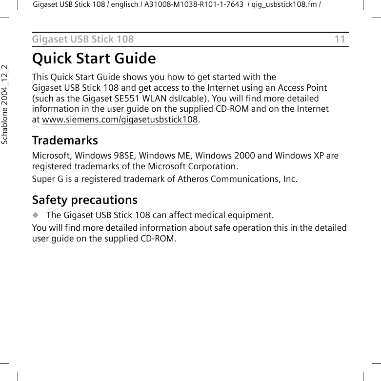 11Gigaset USB Stick 108Gigaset USB Stick 108 / englisch / A31008-M1038-R101-1-7643  / qig_usbstick108.fm / Schablone 2004_12_2Quick Start GuideThis Quick Start Guide shows you how to get started with the Gigaset USB Stick 108 and get access to the Internet using an Access Point (such as the Gigaset SE551 WLAN dsl/cable). You will find more detailed information in the user guide on the supplied CD-ROM and on the Internet at www.siemens.com/gigasetusbstick108.TrademarksMicrosoft, Windows 98SE, Windows ME, Windows 2000 and Windows XP are registered trademarks of the Microsoft Corporation.Super G is a registered trademark of Atheros Communications, Inc.Safety precautionsuThe Gigaset USB Stick 108 can affect medical equipment. You will find more detailed information about safe operation this in the detailed user guide on the supplied CD-ROM.