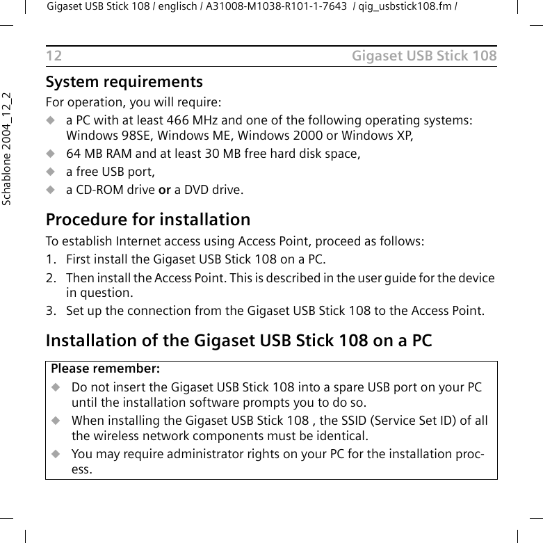 Gigaset USB Stick 108Gigaset USB Stick 108 / englisch / A31008-M1038-R101-1-7643  / qig_usbstick108.fm / 12Schablone 2004_12_2System requirementsFor operation, you will require: ua PC with at least 466 MHz and one of the following operating systems: Windows 98SE, Windows ME, Windows 2000 or Windows XP,u64 MB RAM and at least 30 MB free hard disk space,ua free USB port,ua CD-ROM drive or a DVD drive.Procedure for installationTo establish Internet access using Access Point, proceed as follows:1. First install the Gigaset USB Stick 108 on a PC. 2. Then install the Access Point. This is described in the user guide for the device in question.3. Set up the connection from the Gigaset USB Stick 108 to the Access Point. Installation of the Gigaset USB Stick 108 on a PCPlease remember:uDo not insert the Gigaset USB Stick 108 into a spare USB port on your PC until the installation software prompts you to do so.uWhen installing the Gigaset USB Stick 108 , the SSID (Service Set ID) of all the wireless network components must be identical. uYou may require administrator rights on your PC for the installation proc-ess.