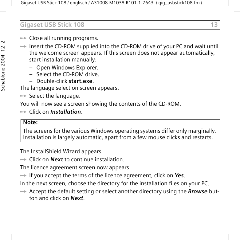 13Gigaset USB Stick 108Gigaset USB Stick 108 / englisch / A31008-M1038-R101-1-7643  / qig_usbstick108.fm / Schablone 2004_12_2ìClose all running programs. ìInsert the CD-ROM supplied into the CD-ROM drive of your PC and wait until the welcome screen appears. If this screen does not appear automatically, start installation manually:– Open Windows Explorer.– Select the CD-ROM drive.–Double-click start.exe.The language selection screen appears.ìSelect the language.You will now see a screen showing the contents of the CD-ROM.ìClick on Installation.The InstallShield Wizard appears.ìClick on Next to continue installation.The licence agreement screen now appears.ìIf you accept the terms of the licence agreement, click on Yes.In the next screen, choose the directory for the installation files on your PC.ìAccept the default setting or select another directory using the Browse but-ton and click on Next.Note:The screens for the various Windows operating systems differ only marginally. Installation is largely automatic, apart from a few mouse clicks and restarts.
