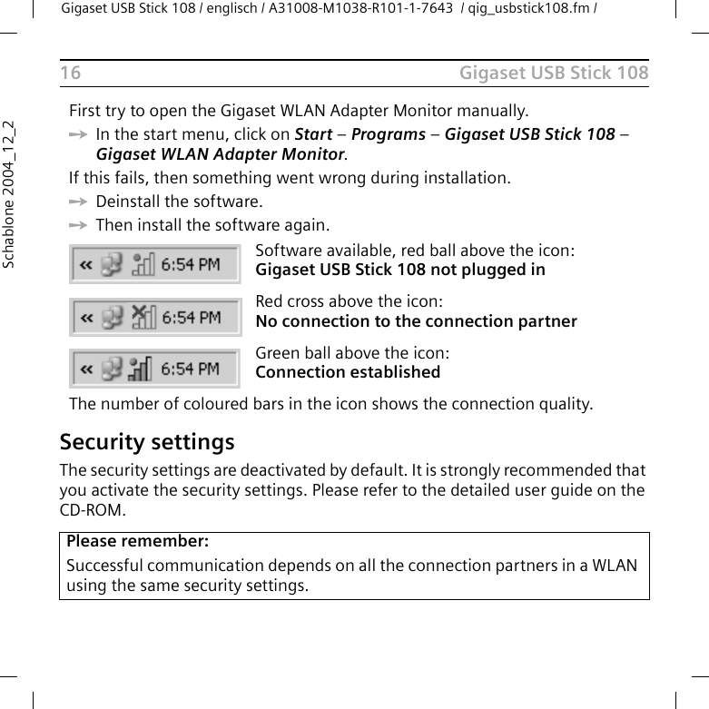 Gigaset USB Stick 108Gigaset USB Stick 108 / englisch / A31008-M1038-R101-1-7643  / qig_usbstick108.fm / 16Schablone 2004_12_2Security settingsThe security settings are deactivated by default. It is strongly recommended that you activate the security settings. Please refer to the detailed user guide on the CD-ROM.First try to open the Gigaset WLAN Adapter Monitor manually. ìIn the start menu, click on Start – Programs – Gigaset USB Stick 108 – Gigaset WLAN Adapter Monitor.If this fails, then something went wrong during installation. ìDeinstall the software. ìThen install the software again.Software available, red ball above the icon: Gigaset USB Stick 108 not plugged in Red cross above the icon: No connection to the connection partnerGreen ball above the icon: Connection establishedThe number of coloured bars in the icon shows the connection quality.Please remember:Successful communication depends on all the connection partners in a WLAN using the same security settings.