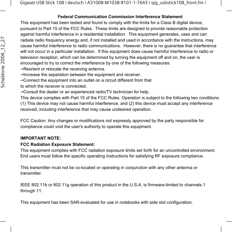 Gigaset USB Stick 108Gigaset USB Stick 108 / deutsch / A31008-M1038-R101-1-7643 / qig_usbstick108_front.fm / IISchablone 2004_12_27Federal Communication Commission Interference StatementThis equipment has been tested and found to comply with the limits for a Class B digital device, pursuant to Part 15 of the FCC Rules.  These limits are designed to provide reasonable protection against harmful interference in a residential installation.  This equipment generates, uses and can radiate radio frequency energy and, if not installed and used in accordance with the instructions, may cause harmful interference to radio communications.  However, there is no guarantee that interference will not occur in a particular installation.  If this equipment does cause harmful interference to radio or television reception, which can be determined by turning the equipment off and on, the user is encouraged to try to correct the interference by one of the following measures:-•Reorient or relocate the receiving antenna.-•Increase the separation between the equipment and receiver.-•Connect the equipment into an outlet on a circuit different from thatto which the receiver is connected.-•Consult the dealer or an experienced radio/TV technician for help.This device complies with Part 15 of the FCC Rules. Operation is subject to the following two conditions: (1) This device may not cause harmful interference, and (2) this device must accept any interference received, including interference that may cause undesired operation.FCC Caution: Any changes or modifications not expressly approved by the party responsible for compliance could void the user&apos;s authority to operate this equipment.IMPORTANT NOTE:FCC Radiation Exposure Statement:This equipment complies with FCC radiation exposure limits set forth for an uncontrolled environment. End users must follow the specific operating instructions for satisfying RF exposure compliance.This transmitter must not be co-located or operating in conjunction with any other antenna or transmitter.IEEE 802.11b or 802.11g operation of this product in the U.S.A. is firmware-limited to channels 1 through 11.This equipment has been SAR-evaluated for use in notebooks with side slot configuration.