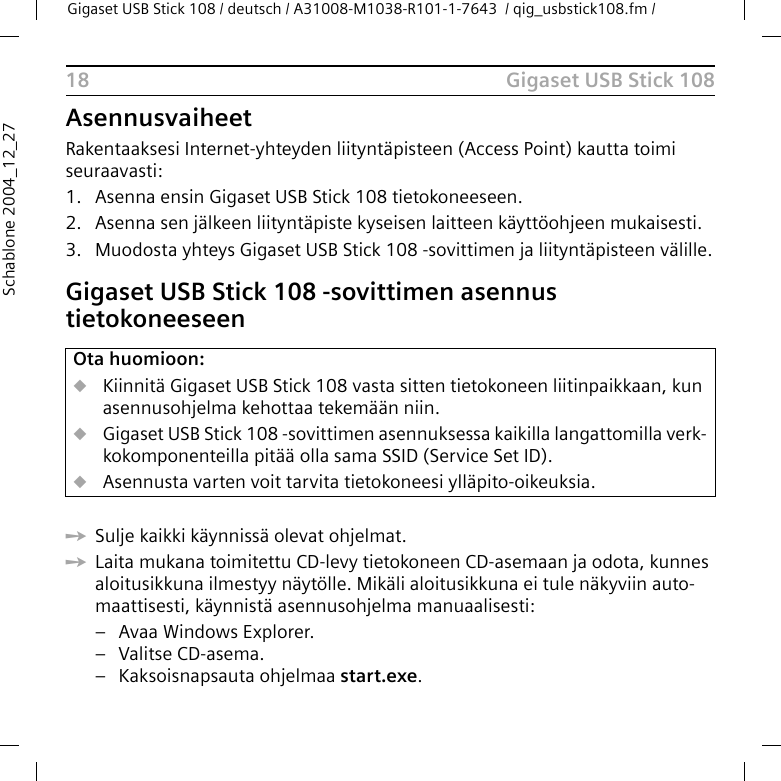 Gigaset USB Stick 108Gigaset USB Stick 108 / deutsch / A31008-M1038-R101-1-7643  / qig_usbstick108.fm / 18Schablone 2004_12_27AsennusvaiheetRakentaaksesi Internet-yhteyden liityntäpisteen (Access Point) kautta toimi seuraavasti:1. Asenna ensin Gigaset USB Stick 108 tietokoneeseen.2. Asenna sen jälkeen liityntäpiste kyseisen laitteen käyttöohjeen mukaisesti.3. Muodosta yhteys Gigaset USB Stick 108 -sovittimen ja liityntäpisteen välille.Gigaset USB Stick 108 -sovittimen asennus tietokoneeseenìSulje kaikki käynnissä olevat ohjelmat.ìLaita mukana toimitettu CD-levy tietokoneen CD-asemaan ja odota, kunnes aloitusikkuna ilmestyy näytölle. Mikäli aloitusikkuna ei tule näkyviin auto-maattisesti, käynnistä asennusohjelma manuaalisesti:– Avaa Windows Explorer.– Valitse CD-asema.– Kaksoisnapsauta ohjelmaa start.exe.Ota huomioon:uKiinnitä Gigaset USB Stick 108 vasta sitten tietokoneen liitinpaikkaan, kun asennusohjelma kehottaa tekemään niin.uGigaset USB Stick 108 -sovittimen asennuksessa kaikilla langattomilla verk-kokomponenteilla pitää olla sama SSID (Service Set ID).uAsennusta varten voit tarvita tietokoneesi ylläpito-oikeuksia.