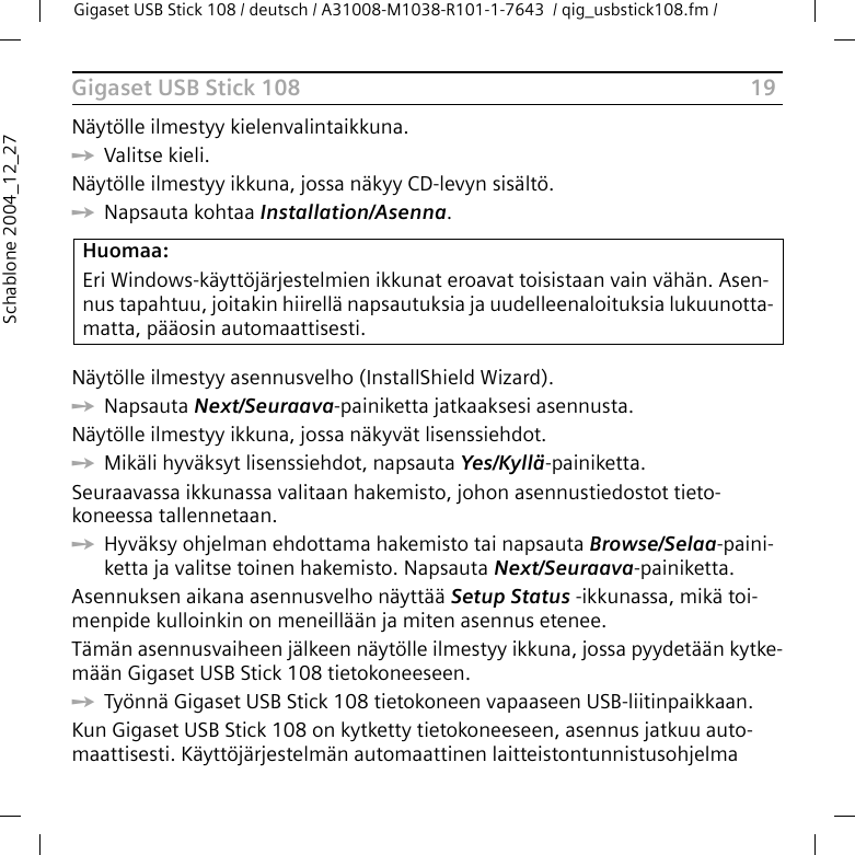 19Gigaset USB Stick 108Gigaset USB Stick 108 / deutsch / A31008-M1038-R101-1-7643  / qig_usbstick108.fm / Schablone 2004_12_27Näytölle ilmestyy kielenvalintaikkuna.ìValitse kieli.Näytölle ilmestyy ikkuna, jossa näkyy CD-levyn sisältö.ìNapsauta kohtaa Installation/Asenna.Näytölle ilmestyy asennusvelho (InstallShield Wizard).ìNapsauta Next/Seuraava-painiketta jatkaaksesi asennusta.Näytölle ilmestyy ikkuna, jossa näkyvät lisenssiehdot.ìMikäli hyväksyt lisenssiehdot, napsauta Yes/Kyllä-painiketta.Seuraavassa ikkunassa valitaan hakemisto, johon asennustiedostot tieto-koneessa tallennetaan.ìHyväksy ohjelman ehdottama hakemisto tai napsauta Browse/Selaa-paini-ketta ja valitse toinen hakemisto. Napsauta Next/Seuraava-painiketta.Asennuksen aikana asennusvelho näyttää Setup Status -ikkunassa, mikä toi-menpide kulloinkin on meneillään ja miten asennus etenee.Tämän asennusvaiheen jälkeen näytölle ilmestyy ikkuna, jossa pyydetään kytke-mään Gigaset USB Stick 108 tietokoneeseen.ìTyönnä Gigaset USB Stick 108 tietokoneen vapaaseen USB-liitinpaikkaan.Kun Gigaset USB Stick 108 on kytketty tietokoneeseen, asennus jatkuu auto-maattisesti. Käyttöjärjestelmän automaattinen laitteistontunnistusohjelma Huomaa:Eri Windows-käyttöjärjestelmien ikkunat eroavat toisistaan vain vähän. Asen-nus tapahtuu, joitakin hiirellä napsautuksia ja uudelleenaloituksia lukuunotta-matta, pääosin automaattisesti.