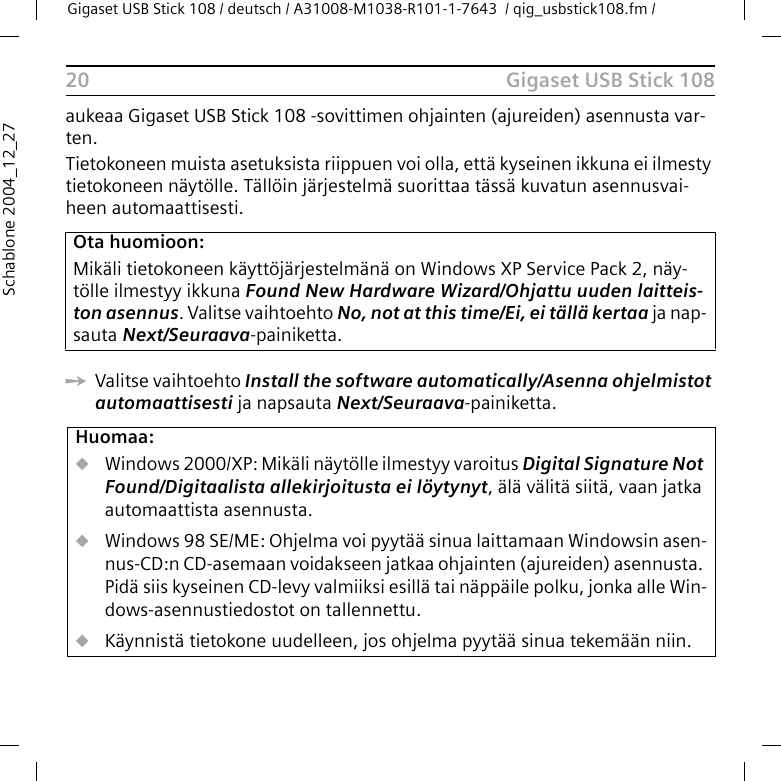 Gigaset USB Stick 108Gigaset USB Stick 108 / deutsch / A31008-M1038-R101-1-7643  / qig_usbstick108.fm / 20Schablone 2004_12_27aukeaa Gigaset USB Stick 108 -sovittimen ohjainten (ajureiden) asennusta var-ten.Tietokoneen muista asetuksista riippuen voi olla, että kyseinen ikkuna ei ilmesty tietokoneen näytölle. Tällöin järjestelmä suorittaa tässä kuvatun asennusvai-heen automaattisesti.ìValitse vaihtoehto Install the software automatically/Asenna ohjelmistot automaattisesti ja napsauta Next/Seuraava-painiketta.Ota huomioon:Mikäli tietokoneen käyttöjärjestelmänä on Windows XP Service Pack 2, näy-tölle ilmestyy ikkuna Found New Hardware Wizard/Ohjattu uuden laitteis-ton asennus. Valitse vaihtoehto No, not at this time/Ei, ei tällä kertaa ja nap-sauta Next/Seuraava-painiketta.Huomaa:uWindows 2000/XP: Mikäli näytölle ilmestyy varoitus Digital Signature Not Found/Digitaalista allekirjoitusta ei löytynyt, älä välitä siitä, vaan jatka automaattista asennusta.uWindows 98 SE/ME: Ohjelma voi pyytää sinua laittamaan Windowsin asen-nus-CD:n CD-asemaan voidakseen jatkaa ohjainten (ajureiden) asennusta. Pidä siis kyseinen CD-levy valmiiksi esillä tai näppäile polku, jonka alle Win-dows-asennustiedostot on tallennettu.uKäynnistä tietokone uudelleen, jos ohjelma pyytää sinua tekemään niin.