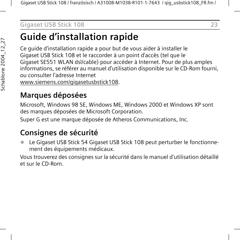 23Gigaset USB Stick 108Gigaset USB Stick 108 / französisch / A31008-M1038-R101-1-7643  / qig_usbstick108_FR.fm / Schablone 2004_12_27Guide d’installation rapideCe guide d&apos;installation rapide a pour but de vous aider à installer le Gigaset USB Stick 108 et le raccorder à un point d&apos;accès (tel que le Gigaset SE551 WLAN dsl/cable) pour accéder à Internet. Pour de plus amples informations, se référer au manuel d&apos;utilisation disponible sur le CD-Rom fourni, ou consulter l&apos;adresse Internet www.siemens.com/gigasetusbstick108.Marques déposéesMicrosoft, Windows 98 SE, Windows ME, Windows 2000 et Windows XP sont des marques déposées de Microsoft Corporation.Super G est une marque déposée de Atheros Communications, Inc.Consignes de sécuritéuLe Gigaset USB Stick 54 Gigaset USB Stick 108 peut perturber le fonctionne-ment des équipements médicaux. Vous trouverez des consignes sur la sécurité dans le manuel d&apos;utilisation détaillé et sur le CD-Rom.