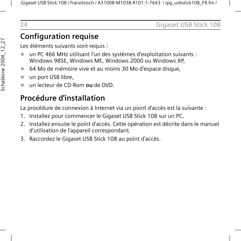 Gigaset USB Stick 108Gigaset USB Stick 108 / französisch / A31008-M1038-R101-1-7643  / qig_usbstick108_FR.fm / 24Schablone 2004_12_27Configuration requiseLes éléments suivants sont requis : uun PC 466 MHz utilisant l&apos;un des systèmes d&apos;exploitation suivants : Windows 98SE, Windows ME, Windows 2000 ou Windows XP,u64 Mo de mémoire vive et au moins 30 Mo d&apos;espace disque,uun port USB libre,uun lecteur de CD-Rom ou de DVD.Procédure d&apos;installationLa procédure de connexion à Internet via un point d&apos;accès est la suivante :1. Installez pour commencer le Gigaset USB Stick 108 sur un PC. 2. Installez ensuite le point d&apos;accès. Cette opération est décrite dans le manuel d&apos;utilisation de l&apos;appareil correspondant.3. Raccordez le Gigaset USB Stick 108 au point d&apos;accès. 