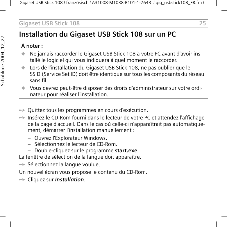 25Gigaset USB Stick 108Gigaset USB Stick 108 / französisch / A31008-M1038-R101-1-7643  / qig_usbstick108_FR.fm / Schablone 2004_12_27Installation du Gigaset USB Stick 108 sur un PCìQuittez tous les programmes en cours d&apos;exécution. ìInsérez le CD-Rom fourni dans le lecteur de votre PC et attendez l&apos;affichage de la page d&apos;accueil. Dans le cas où celle-ci n&apos;apparaîtrait pas automatique-ment, démarrer l&apos;installation manuellement :–Ouvrez l&apos;Explorateur Windows.– Sélectionnez le lecteur de CD-Rom.– Double-cliquez sur le programme start.exe.La fenêtre de sélection de la langue doit apparaître.ìSélectionnez la langue voulue.Un nouvel écran vous propose le contenu du CD-Rom.ìCliquez sur Installation.À noter :uNe jamais raccorder le Gigaset USB Stick 108 à votre PC avant d&apos;avoir ins-tallé le logiciel qui vous indiquera à quel moment le raccorder.uLors de l&apos;installation du Gigaset USB Stick 108, ne pas oublier que le SSID (Service Set ID) doit être identique sur tous les composants du réseau sans fil. uVous devrez peut-être disposer des droits d&apos;administrateur sur votre ordi-nateur pour réaliser l&apos;installation.
