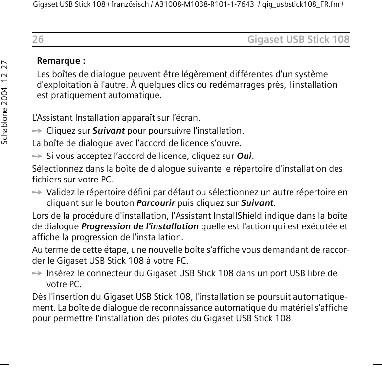 Gigaset USB Stick 108Gigaset USB Stick 108 / französisch / A31008-M1038-R101-1-7643  / qig_usbstick108_FR.fm / 26Schablone 2004_12_27L’Assistant Installation apparaît sur l’écran.ìCliquez sur Suivant pour poursuivre l&apos;installation.La boîte de dialogue avec l’accord de licence s’ouvre.ìSi vous acceptez l’accord de licence, cliquez sur Oui.Sélectionnez dans la boîte de dialogue suivante le répertoire d&apos;installation des fichiers sur votre PC.ìValidez le répertoire défini par défaut ou sélectionnez un autre répertoire en cliquant sur le bouton Parcourir puis cliquez sur Suivant.Lors de la procédure d&apos;installation, l&apos;Assistant InstallShield indique dans la boîte de dialogue Progression de l&apos;installation quelle est l&apos;action qui est exécutée et affiche la progression de l&apos;installation. Au terme de cette étape, une nouvelle boîte s&apos;affiche vous demandant de raccor-der le Gigaset USB Stick 108 à votre PC.ìInsérez le connecteur du Gigaset USB Stick 108 dans un port USB libre de votre PC. Dès l&apos;insertion du Gigaset USB Stick 108, l&apos;installation se poursuit automatique-ment. La boîte de dialogue de reconnaissance automatique du matériel s&apos;affiche pour permettre l&apos;installation des pilotes du Gigaset USB Stick 108.Remarque :Les boîtes de dialogue peuvent être légèrement différentes d&apos;un système d&apos;exploitation à l&apos;autre. À quelques clics ou redémarrages près, l&apos;installation est pratiquement automatique.