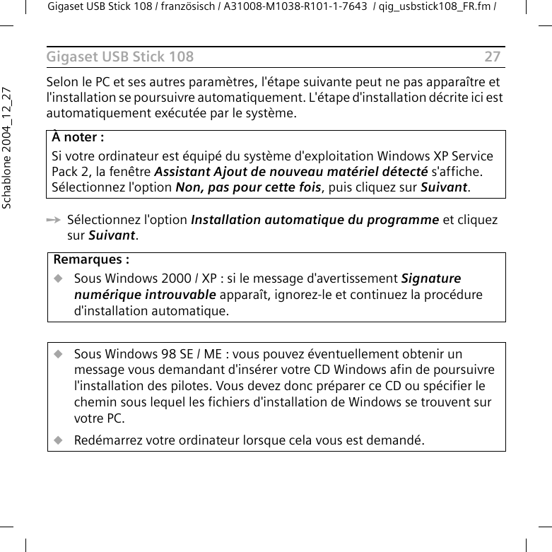 27Gigaset USB Stick 108Gigaset USB Stick 108 / französisch / A31008-M1038-R101-1-7643  / qig_usbstick108_FR.fm / Schablone 2004_12_27Selon le PC et ses autres paramètres, l&apos;étape suivante peut ne pas apparaître et l&apos;installation se poursuivre automatiquement. L&apos;étape d&apos;installation décrite ici est automatiquement exécutée par le système.ìSélectionnez l&apos;option Installation automatique du programme et cliquez sur Suivant. À noter :Si votre ordinateur est équipé du système d&apos;exploitation Windows XP Service Pack 2, la fenêtre Assistant Ajout de nouveau matériel détecté s&apos;affiche. Sélectionnez l&apos;option Non, pas pour cette fois, puis cliquez sur Suivant.Remarques :uSous Windows 2000 / XP : si le message d&apos;avertissement Signature numérique introuvable apparaît, ignorez-le et continuez la procédure d&apos;installation automatique. uSous Windows 98 SE / ME : vous pouvez éventuellement obtenir un message vous demandant d&apos;insérer votre CD Windows afin de poursuivre l&apos;installation des pilotes. Vous devez donc préparer ce CD ou spécifier le chemin sous lequel les fichiers d&apos;installation de Windows se trouvent sur votre PC.uRedémarrez votre ordinateur lorsque cela vous est demandé.